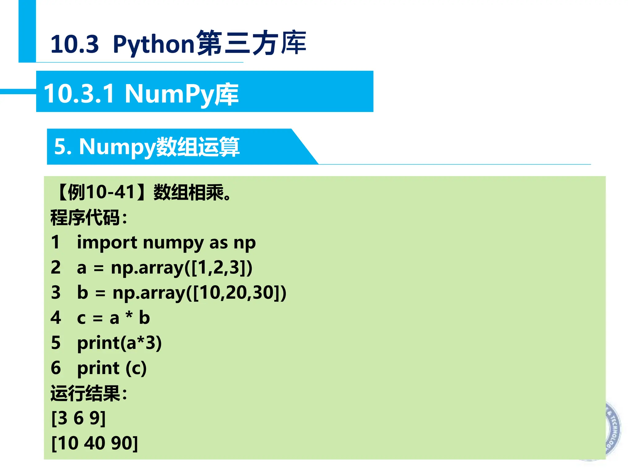 — 32 —
10.3 Python第三方库
5. Numpy数组运算
10.3.1 NumPy库
【例10-41】数组相乘。
程序代码：
1 import numpy as np
2 a = np.array([1,2,3])
3 b = np.array([10,20,30])
4 c = a * b
5 print(a*3)
6 print (c)
运行结果：
[3 6 9]
[10 40 90]
 