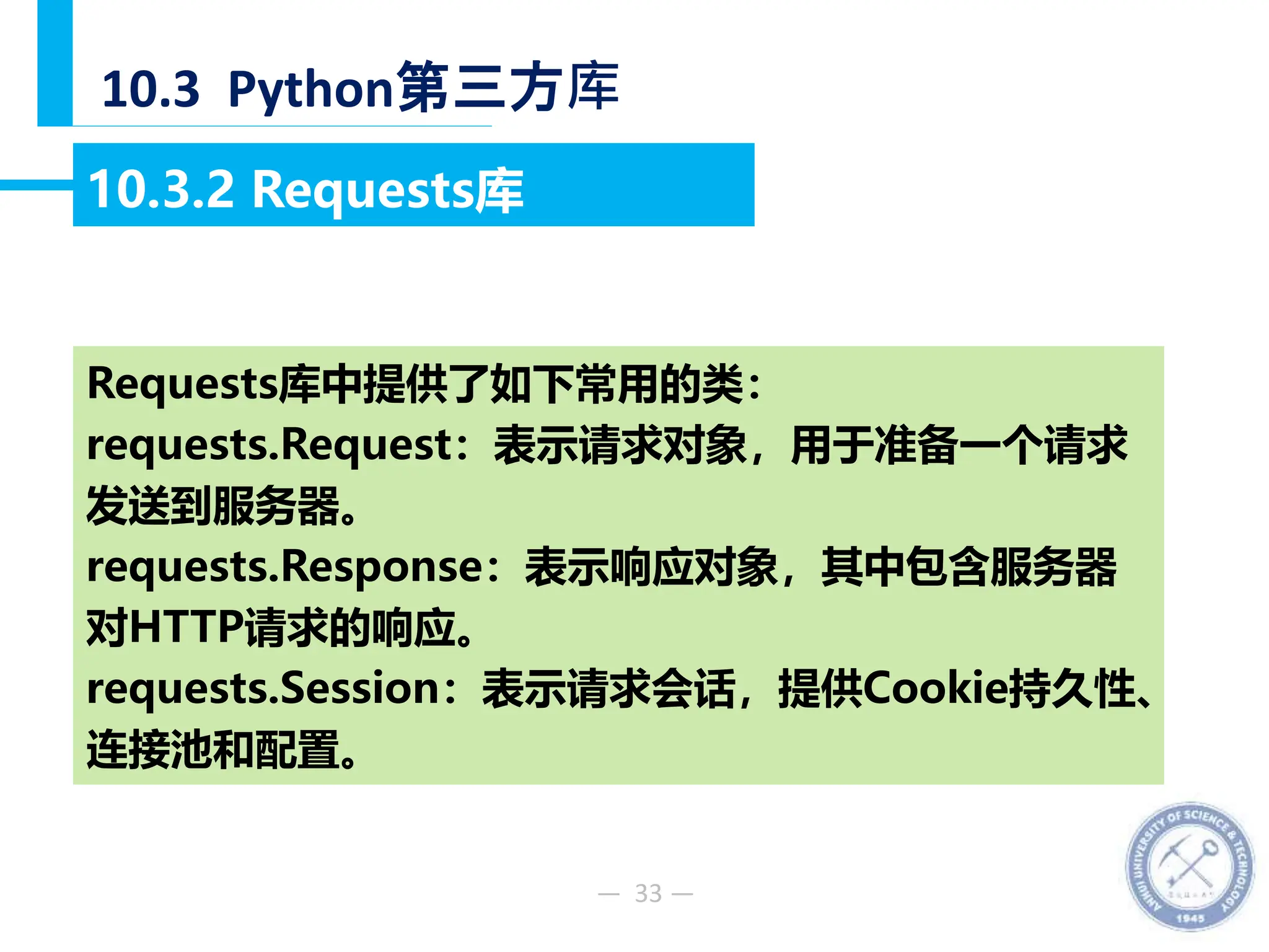 — 33 —
10.3 Python第三方库
10.3.2 Requests库
Requests库中提供了如下常用的类：
requests.Request：表示请求对象，用于准备一个请求
发送到服务器。
requests.Response：表示响应对象，其中包含服务器
对HTTP请求的响应。
requests.Session：表示请求会话，提供Cookie持久性、
连接池和配置。
 