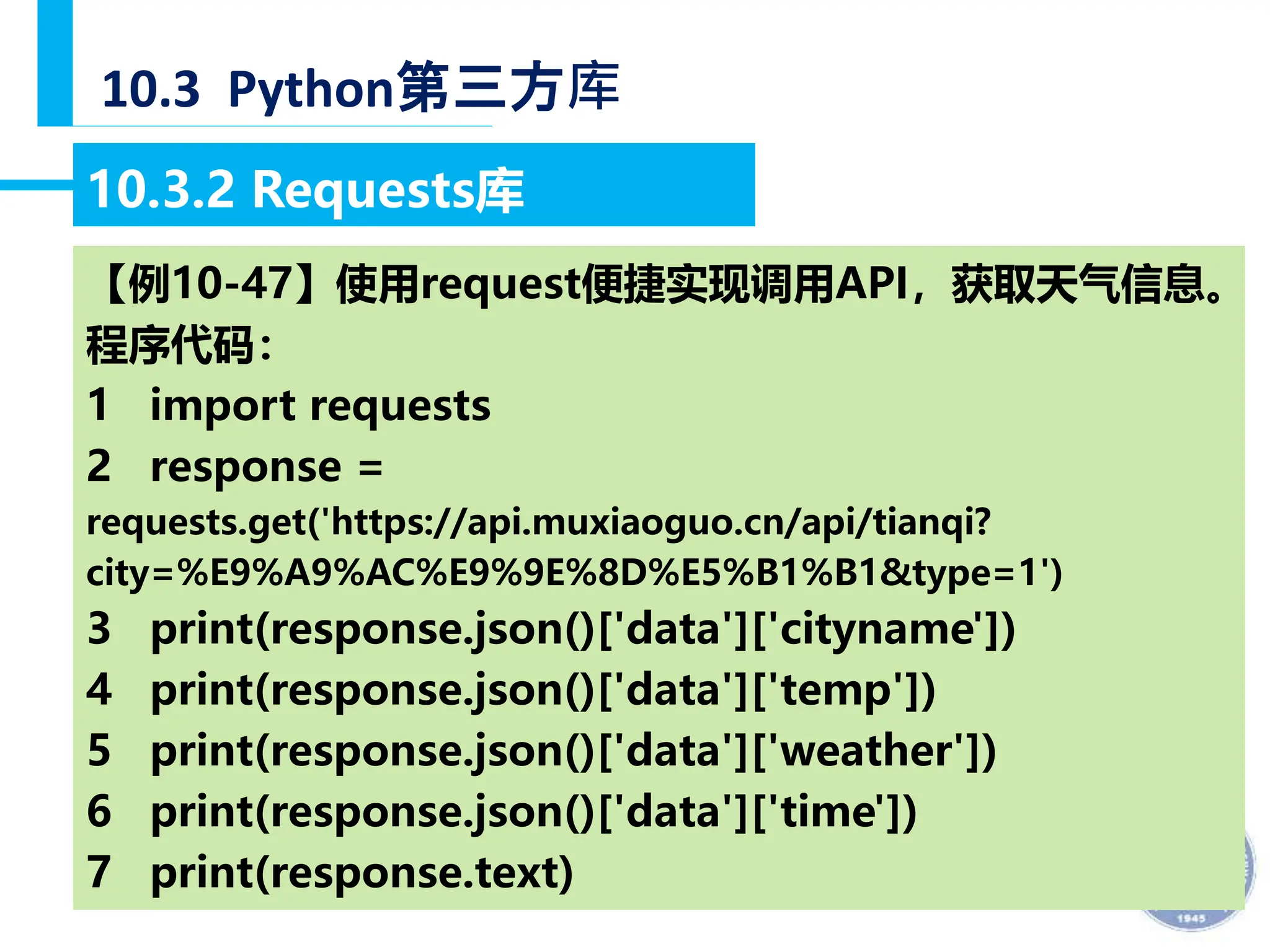 — 34 —
10.3 Python第三方库
10.3.2 Requests库
【例10-47】使用request便捷实现调用API，获取天气信息。
程序代码：
1 import requests
2 response =
requests.get('https://api.muxiaoguo.cn/api/tianqi?
city=%E9%A9%AC%E9%9E%8D%E5%B1%B1&type=1')
3 print(response.json()['data']['cityname'])
4 print(response.json()['data']['temp'])
5 print(response.json()['data']['weather'])
6 print(response.json()['data']['time'])
7 print(response.text)
 