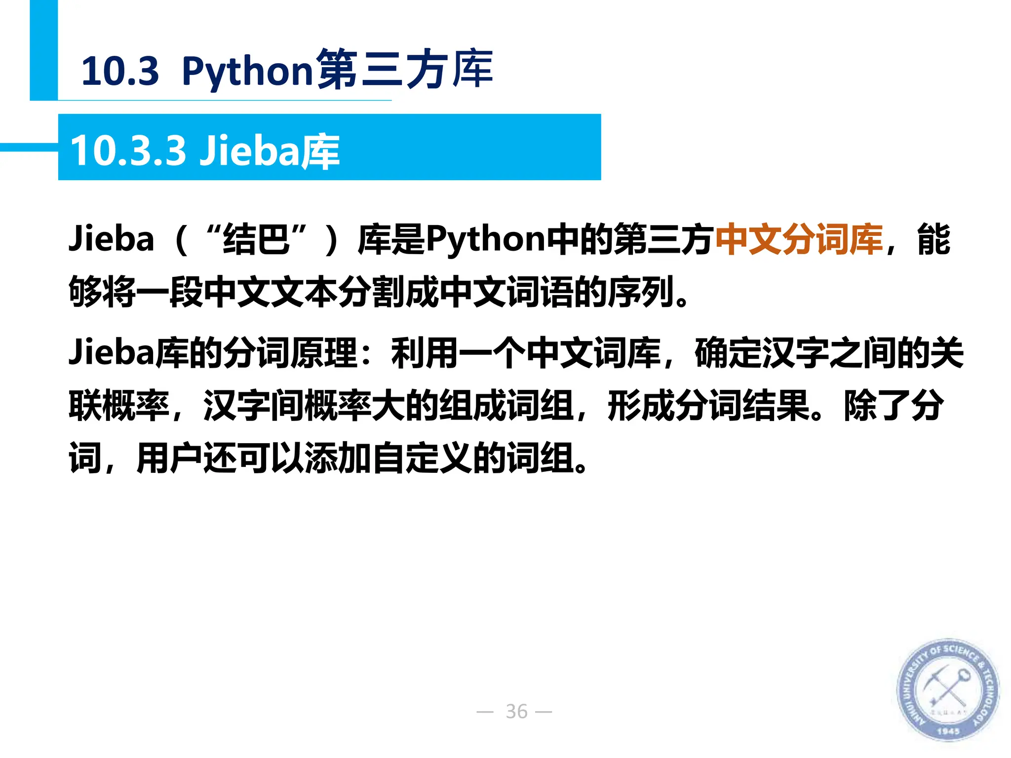 — 36 —
10.3 Python第三方库
10.3.3 Jieba库
Jieba（“结巴”）库是Python中的第三方中文分词库，能
够将一段中文文本分割成中文词语的序列。
Jieba库的分词原理：利用一个中文词库，确定汉字之间的关
联概率，汉字间概率大的组成词组，形成分词结果。除了分
词，用户还可以添加自定义的词组。
 
