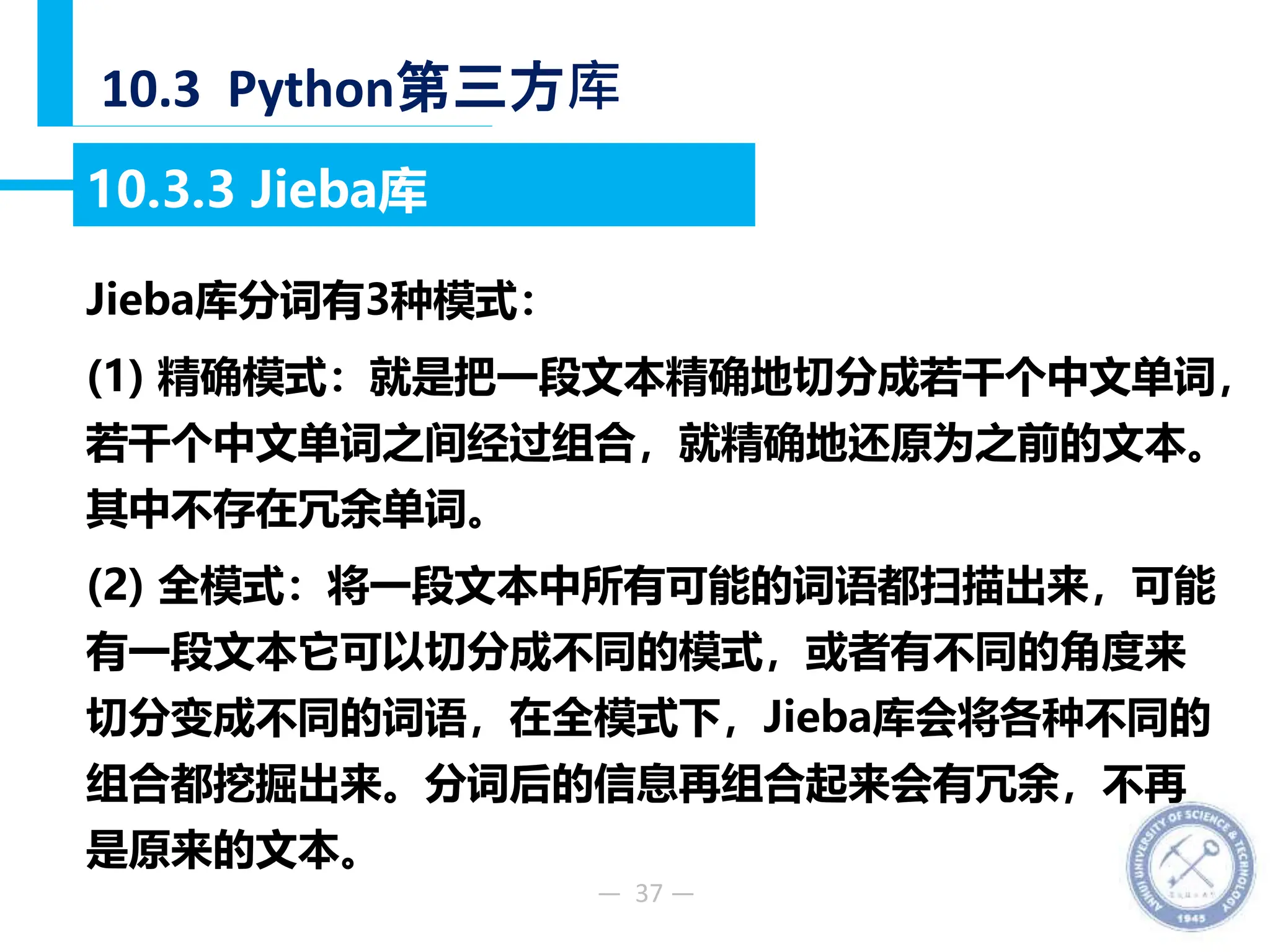 — 37 —
10.3 Python第三方库
10.3.3 Jieba库
Jieba库分词有3种模式：
(1) 精确模式：就是把一段文本精确地切分成若干个中文单词，
若干个中文单词之间经过组合，就精确地还原为之前的文本。
其中不存在冗余单词。
(2) 全模式：将一段文本中所有可能的词语都扫描出来，可能
有一段文本它可以切分成不同的模式，或者有不同的角度来
切分变成不同的词语，在全模式下，Jieba库会将各种不同的
组合都挖掘出来。分词后的信息再组合起来会有冗余，不再
是原来的文本。
 