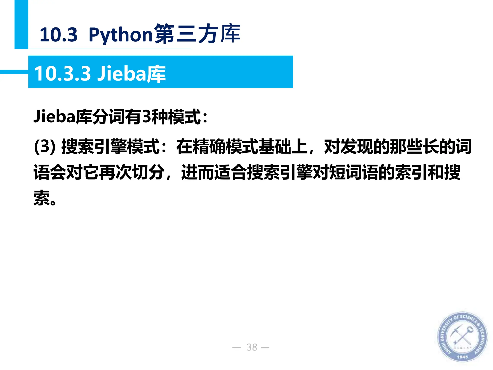 — 38 —
10.3 Python第三方库
10.3.3 Jieba库
Jieba库分词有3种模式：
(3) 搜索引擎模式：在精确模式基础上，对发现的那些长的词
语会对它再次切分，进而适合搜索引擎对短词语的索引和搜
索。
 