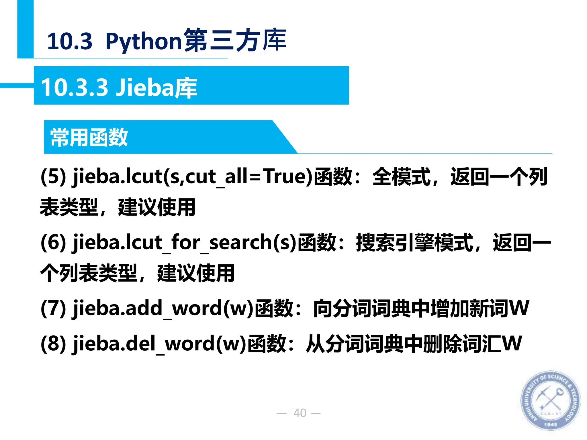 — 40 —
10.3 Python第三方库
10.3.3 Jieba库
(5) jieba.lcut(s,cut_all=True)函数：全模式，返回一个列
表类型，建议使用
(6) jieba.lcut_for_search(s)函数：搜索引擎模式，返回一
个列表类型，建议使用
(7) jieba.add_word(w)函数：向分词词典中增加新词W
(8) jieba.del_word(w)函数：从分词词典中删除词汇W
常用函数
 