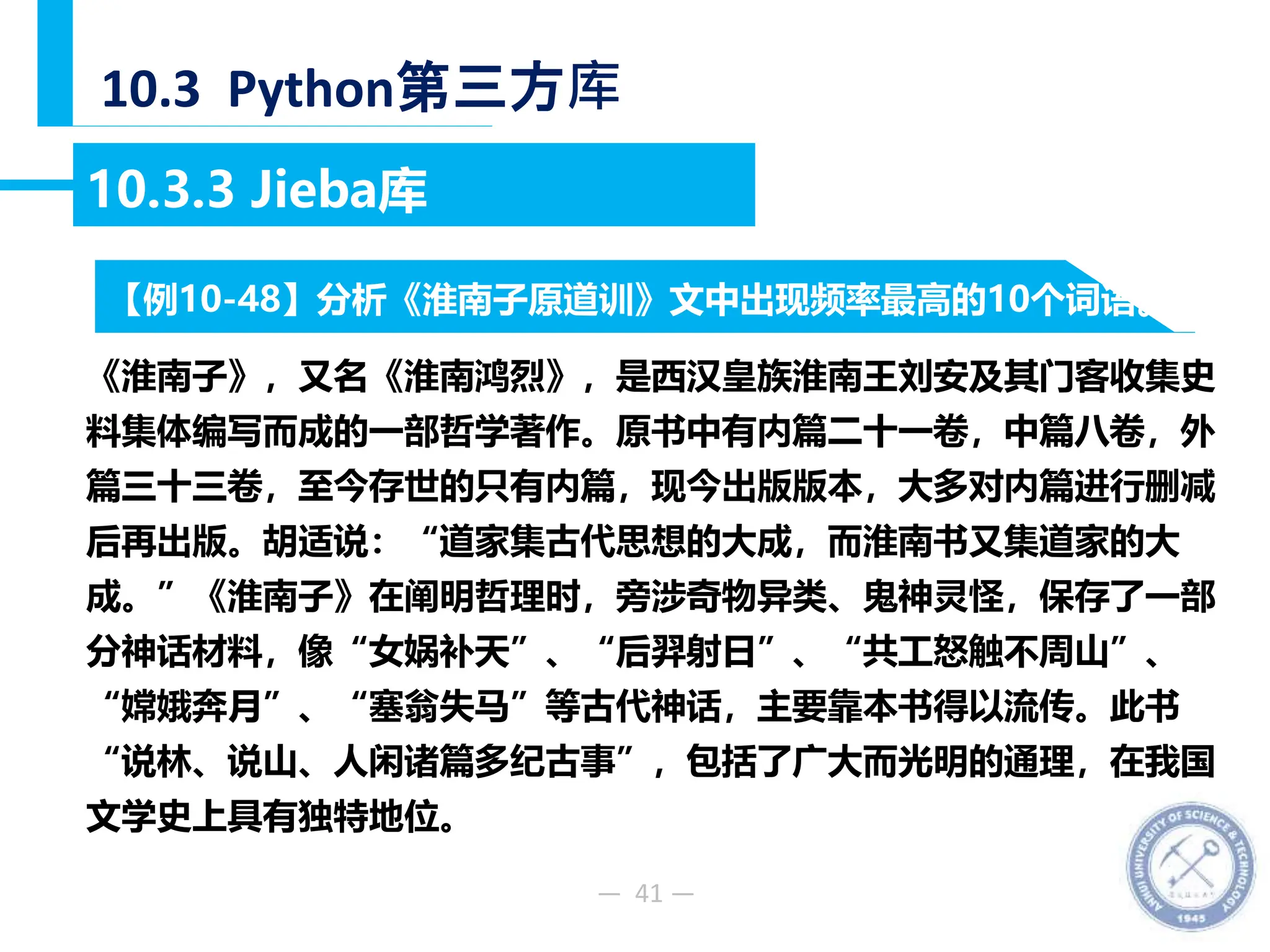 — 41 —
10.3 Python第三方库
10.3.3 Jieba库
《淮南子》，又名《淮南鸿烈》，是西汉皇族淮南王刘安及其门客收集史
料集体编写而成的一部哲学著作。原书中有内篇二十一卷，中篇八卷，外
篇三十三卷，至今存世的只有内篇，现今出版版本，大多对内篇进行删减
后再出版。胡适说：“道家集古代思想的大成，而淮南书又集道家的大
成。”《淮南子》在阐明哲理时，旁涉奇物异类、鬼神灵怪，保存了一部
分神话材料，像“女娲补天”、“后羿射日”、“共工怒触不周山”、
“嫦娥奔月”、“塞翁失马”等古代神话，主要靠本书得以流传。此书
“说林、说山、人闲诸篇多纪古事”，包括了广大而光明的通理，在我国
文学史上具有独特地位。
【例10-48】分析《淮南子原道训》文中出现频率最高的10个词语。
 