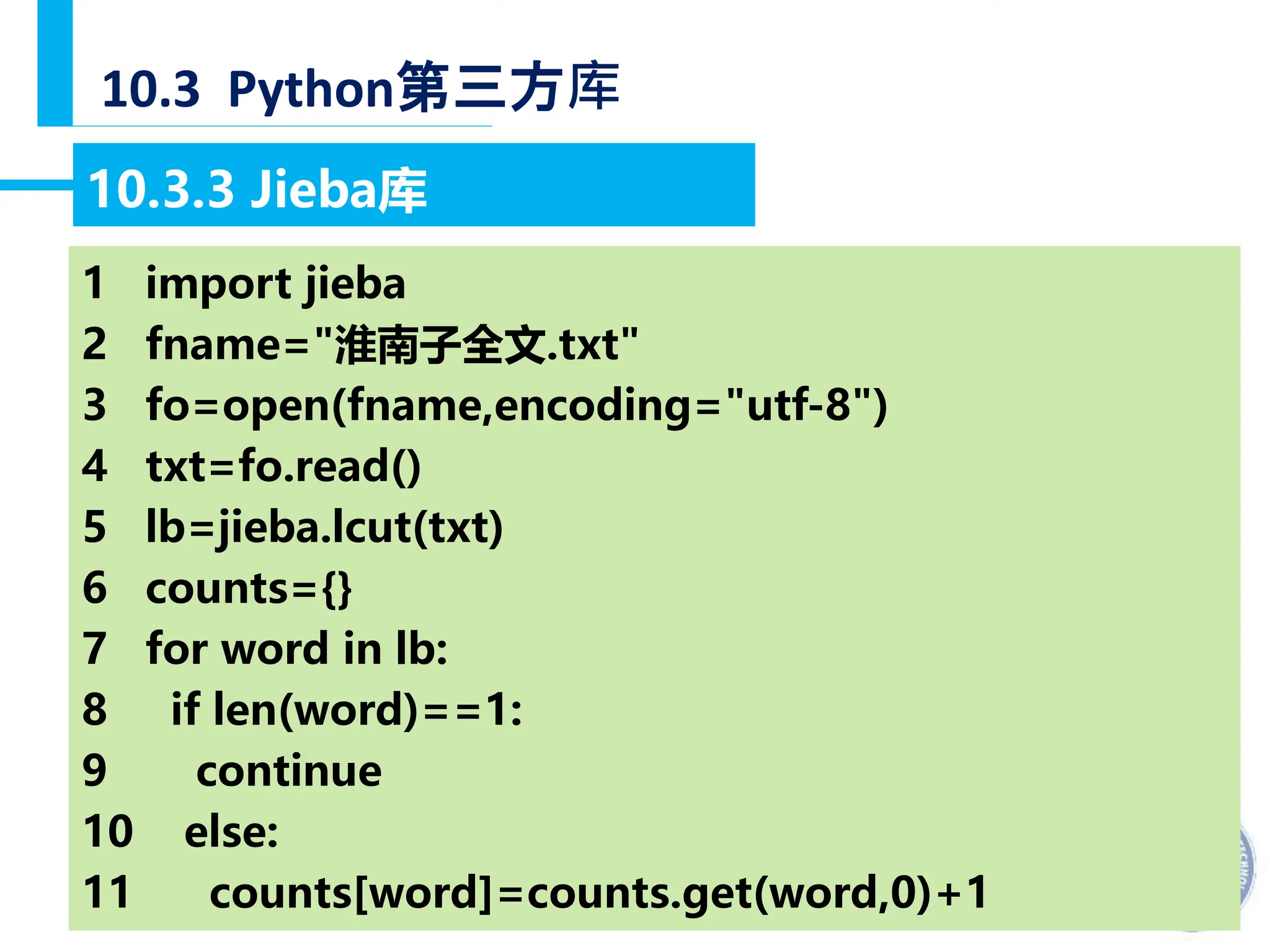 — 42 —
10.3 Python第三方库
10.3.3 Jieba库
【例10-48】分析《淮南子原道训》文中出现频率最高的10个词语。
1 import jieba
2 fname="淮南子全文.txt"
3 fo=open(fname,encoding="utf-8")
4 txt=fo.read()
5 lb=jieba.lcut(txt)
6 counts={}
7 for word in lb:
8 if len(word)==1:
9 continue
10 else:
11 counts[word]=counts.get(word,0)+1
 