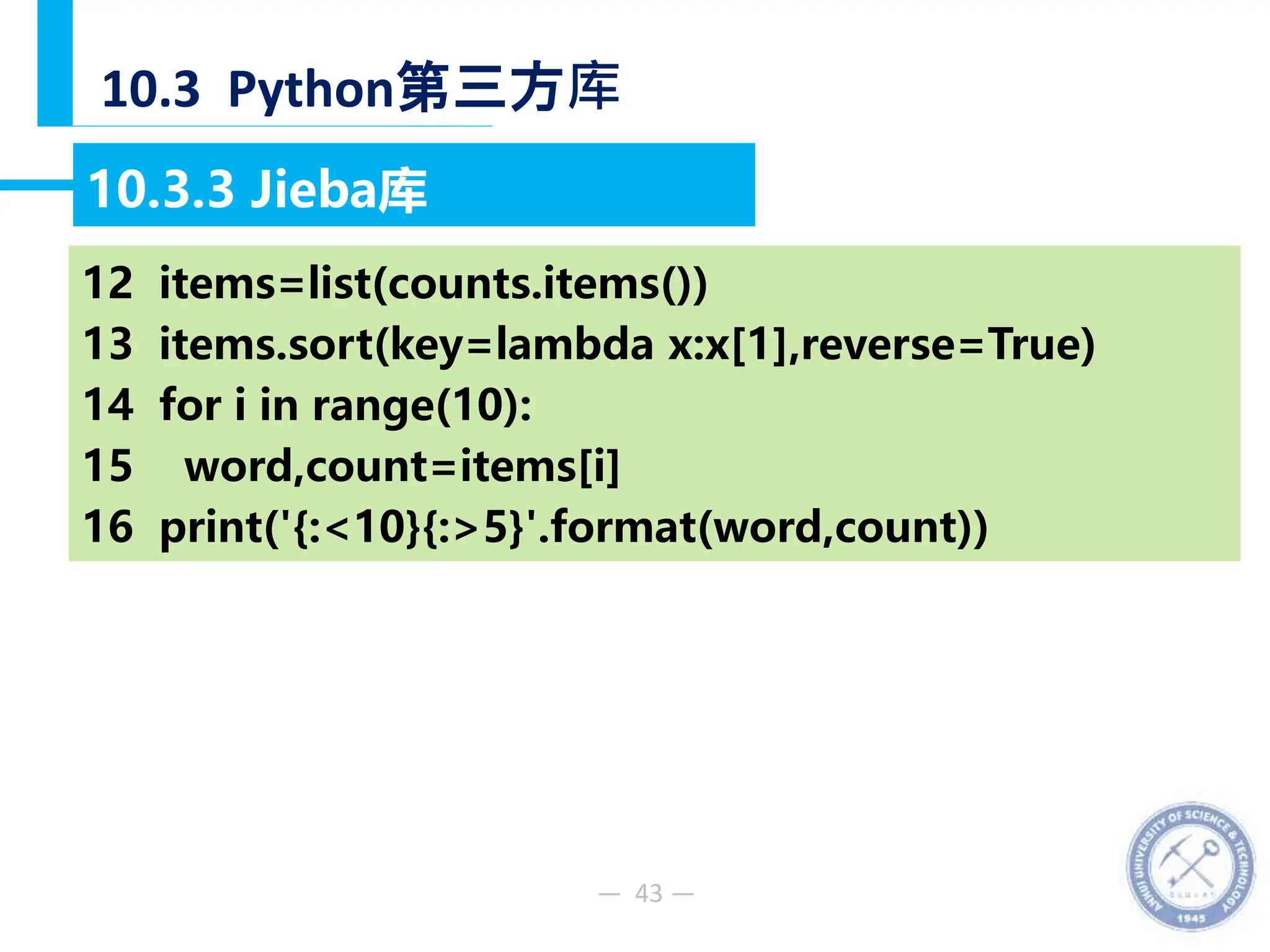 — 43 —
10.3 Python第三方库
10.3.3 Jieba库
【例10-48】分析《淮南子原道训》文中出现频率最高的10个词语。
12 items=list(counts.items())
13 items.sort(key=lambda x:x[1],reverse=True)
14 for i in range(10):
15 word,count=items[i]
16 print('{:<10}{:>5}'.format(word,count))
 