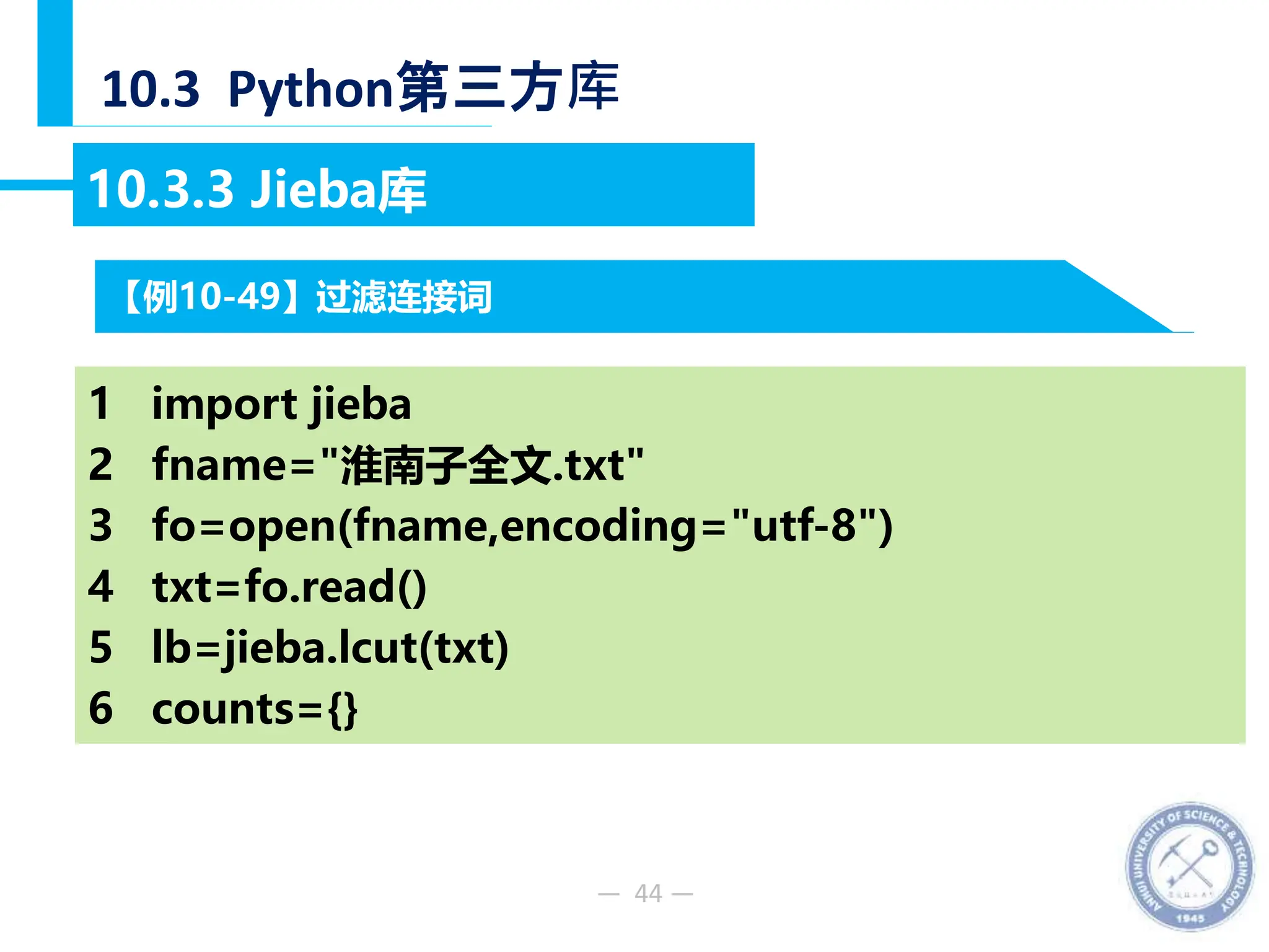 — 44 —
10.3 Python第三方库
10.3.3 Jieba库
【例10-49】过滤连接词
1 import jieba
2 fname="淮南子全文.txt"
3 fo=open(fname,encoding="utf-8")
4 txt=fo.read()
5 lb=jieba.lcut(txt)
6 counts={}
 