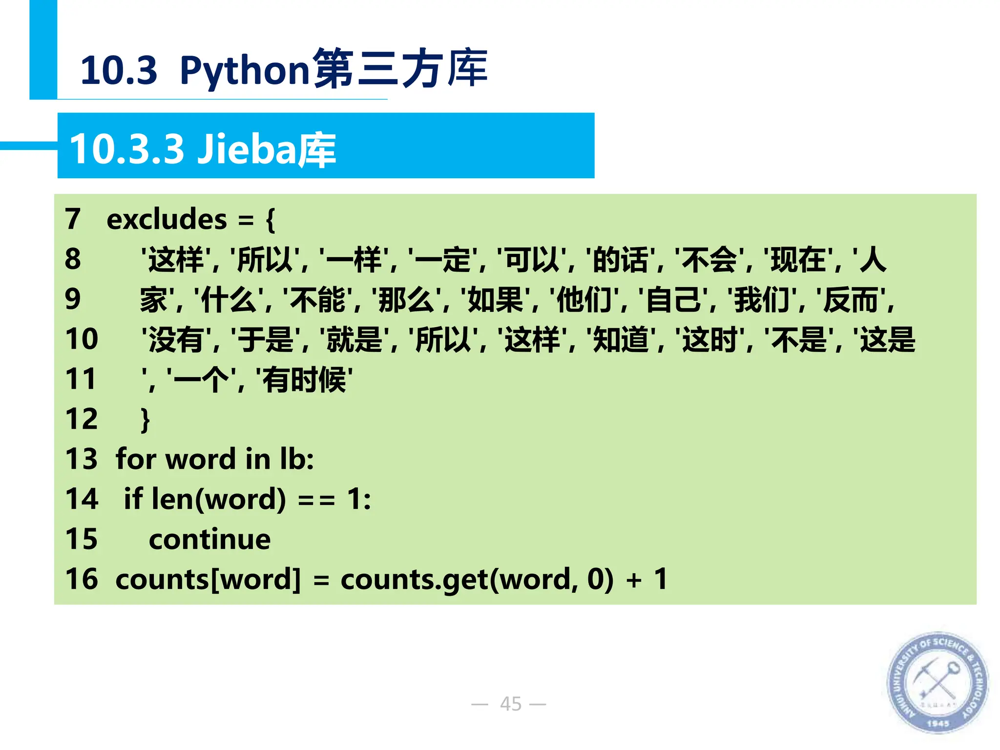 — 45 —
10.3 Python第三方库
10.3.3 Jieba库
【例10-48】分析《淮南子原道训》文中出现频率最高的10个词语。
7 excludes = {
8 '这样', '所以', '一样', '一定', '可以', '的话', '不会', '现在', '人
9 家', '什么', '不能', '那么', '如果', '他们', '自己', '我们', '反而',
10 '没有', '于是', '就是', '所以', '这样', '知道', '这时', '不是', '这是
11 ', '一个', '有时候'
12 }
13 for word in lb:
14 if len(word) == 1:
15 continue
16 counts[word] = counts.get(word, 0) + 1
 