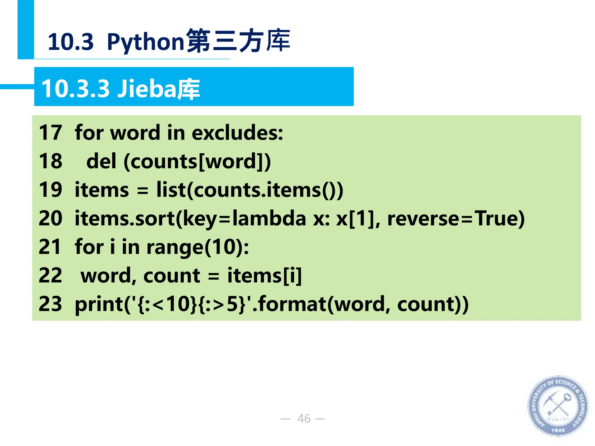 — 46 —
10.3 Python第三方库
10.3.3 Jieba库
【例10-48】分析《淮南子原道训》文中出现频率最高的10个词语。
17 for word in excludes:
18 del (counts[word])
19 items = list(counts.items())
20 items.sort(key=lambda x: x[1], reverse=True)
21 for i in range(10):
22 word, count = items[i]
23 print('{:<10}{:>5}'.format(word, count))
 