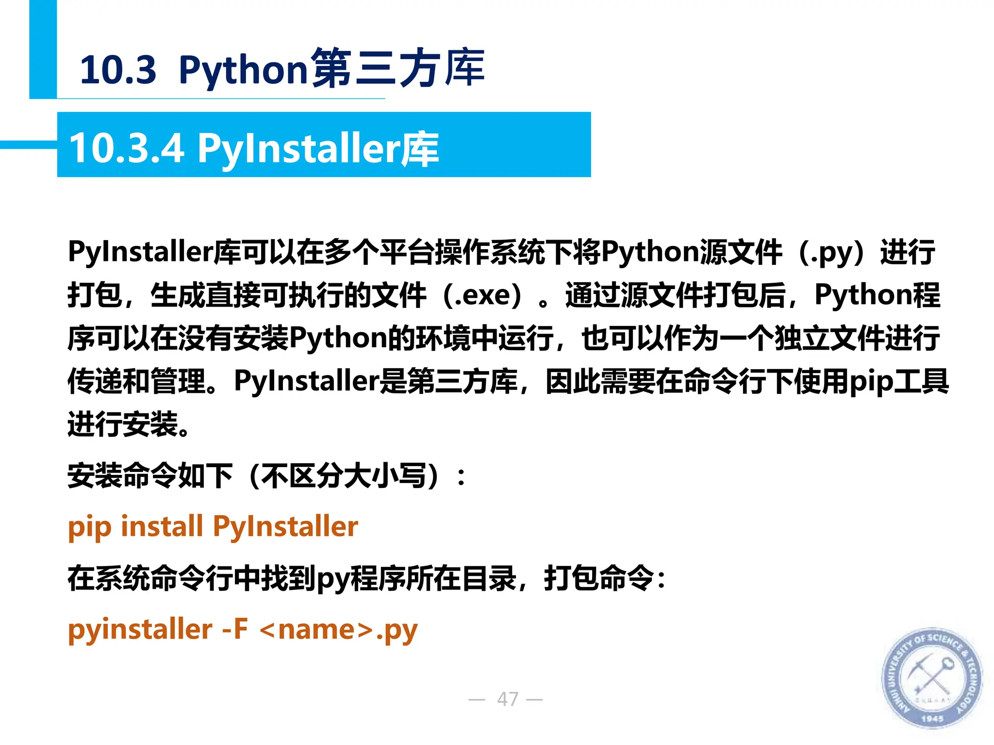 — 47 —
10.3 Python第三方库
10.3.4 PyInstaller库
PyInstaller库可以在多个平台操作系统下将Python源文件（.py）进行
打包，生成直接可执行的文件（.exe）。通过源文件打包后，Python程
序可以在没有安装Python的环境中运行，也可以作为一个独立文件进行
传递和管理。PyInstaller是第三方库，因此需要在命令行下使用pip工具
进行安装。
安装命令如下（不区分大小写）：
pip install PyInstaller
在系统命令行中找到py程序所在目录，打包命令：
pyinstaller -F <name>.py
 