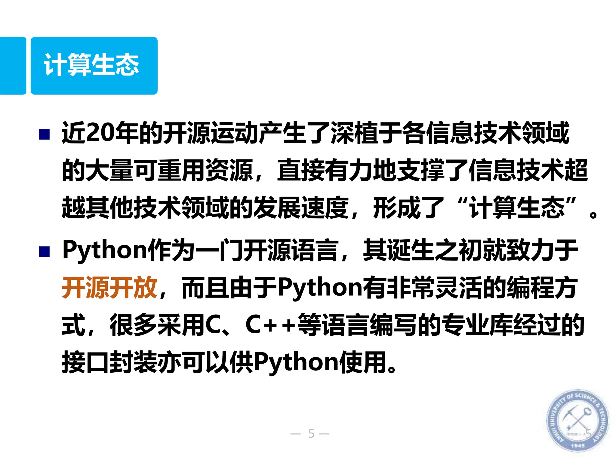 — 5 — — 5 —
计算生态
 近20年的开源运动产生了深植于各信息技术领域
的大量可重用资源，直接有力地支撑了信息技术超
越其他技术领域的发展速度，形成了“计算生态”。
 Python作为一门开源语言，其诞生之初就致力于
开源开放，而且由于Python有非常灵活的编程方
式，很多采用C、C++等语言编写的专业库经过的
接口封装亦可以供Python使用。
 