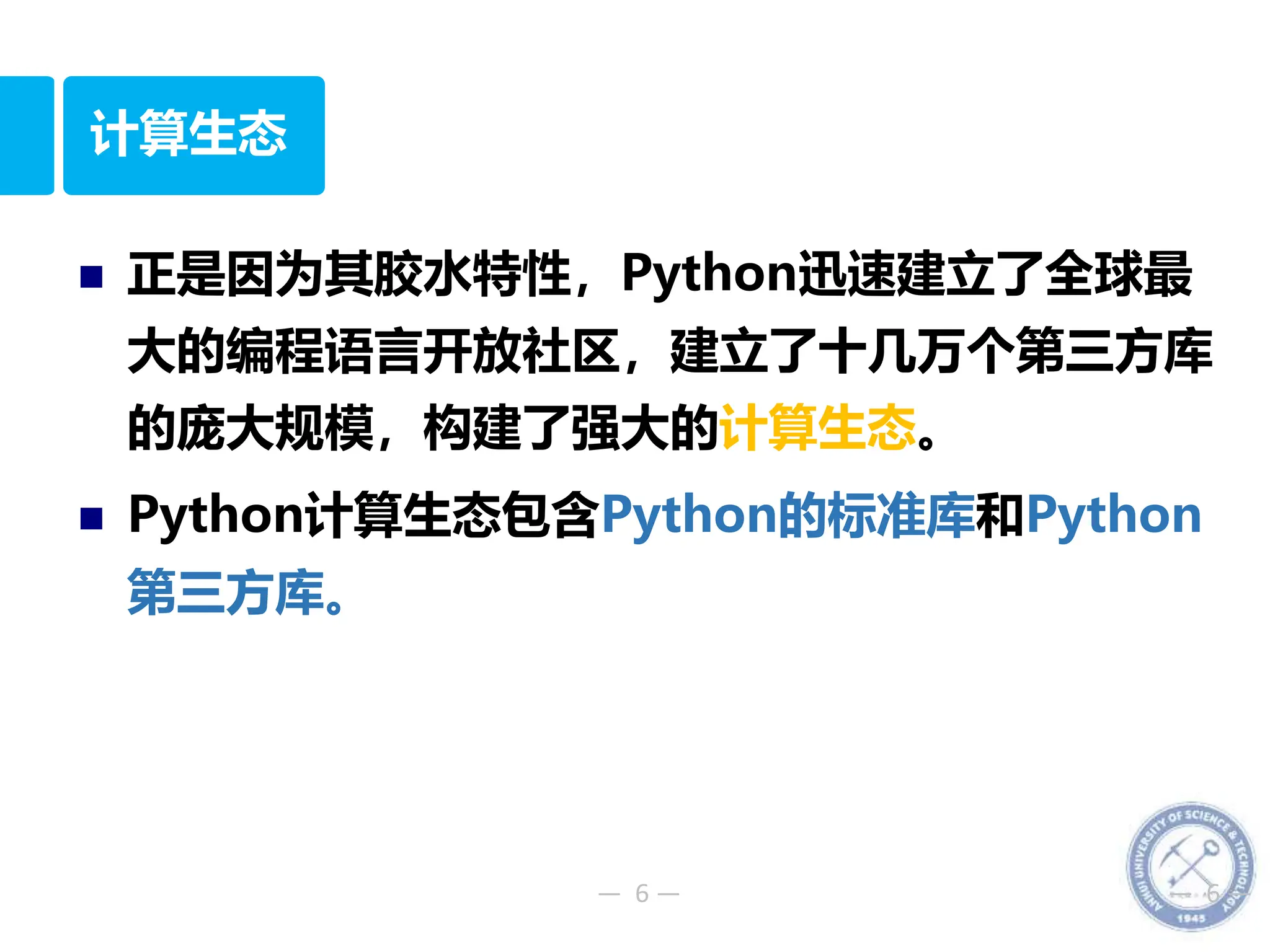 — 6 — — 6 —
计算生态
 正是因为其胶水特性，Python迅速建立了全球最
大的编程语言开放社区，建立了十几万个第三方库
的庞大规模，构建了强大的计算生态。
 Python计算生态包含Python的标准库和Python
第三方库。
 
