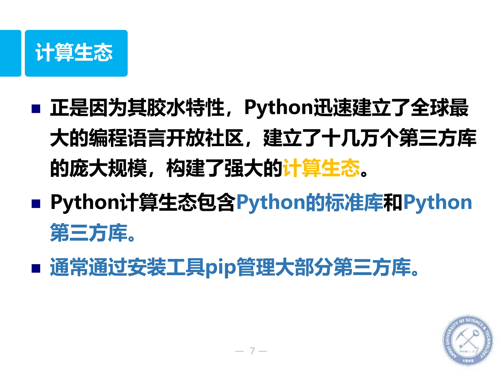 — 7 — — 7 —
计算生态
 正是因为其胶水特性，Python迅速建立了全球最
大的编程语言开放社区，建立了十几万个第三方库
的庞大规模，构建了强大的计算生态。
 Python计算生态包含Python的标准库和Python
第三方库。
 通常通过安装工具pip管理大部分第三方库。
 