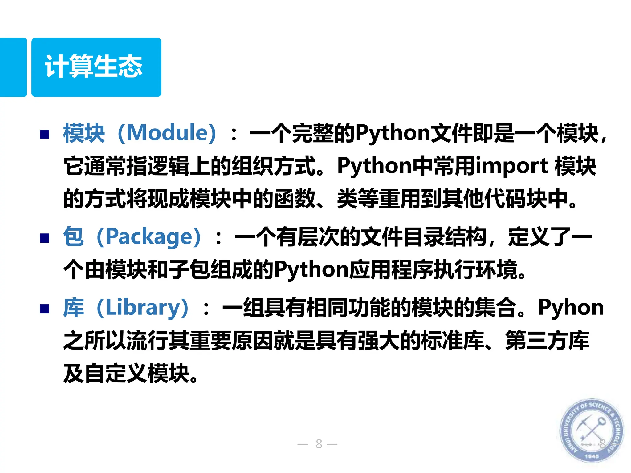 — 8 — — 8 —
计算生态
 模块（Module）：一个完整的Python文件即是一个模块，
它通常指逻辑上的组织方式。Python中常用import 模块
的方式将现成模块中的函数、类等重用到其他代码块中。
 包（Package）：一个有层次的文件目录结构，定义了一
个由模块和子包组成的Python应用程序执行环境。
 库（Library）：一组具有相同功能的模块的集合。Pyhon
之所以流行其重要原因就是具有强大的标准库、第三方库
及自定义模块。
 