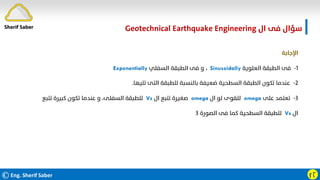 ©Eng. Sherif Saber ӻӶ
‫ال‬ ‫ﻓﻰ‬ ‫ﺳﺆال‬
Geotechnical Earthquake Engineering
‫اﻹﺟﺎﺑﺔ‬
١
-
‫اﻟﻌﻠﻮﻳﺔ‬ ‫اﻟﻄﺒﻘﺔ‬ ‫ﻓﻰ‬
Sinusoidally
،
‫اﻟﺴﻔﻠﻲ‬ ‫اﻟﻄﺒﻘﺔ‬ ‫ﻓﻰ‬ ‫و‬
Exponentially
٢
-
‫ﺗﻠﻴﻬﺎ‬ ‫اﻟﺘﻰ‬ ‫ﻟﻠﻄﺒﻘﺔ‬ ‫ﺑﺎﻟﻨﺴﺒﺔ‬ ‫ﺿﻌﻴﻔﺔ‬ ‫اﻟﺴﻄﺤﻴﺔ‬ ‫اﻟﻄﺒﻘﺔ‬ ‫ﺗﻜﻮن‬ ‫ﻋﻨﺪﻣﺎ‬
.
٣
-
‫ﻋﻠﻰ‬ ‫ﺗﻌﺘﻤﺪ‬
omega
‫ال‬ ‫ﻟﻮ‬ ‫ﻟﻠﻘﻮى‬
omega
‫ال‬ ‫ﺗﺘﺒﻊ‬ ‫ﺻﻐﻴﺮة‬
Vs
‫ﺗﺘﺒﻊ‬ ‫ﻛﺒﻴﺮة‬ ‫ﺗﻜﻮن‬ ‫ﻋﻨﺪﻣﺎ‬ ‫و‬ ،‫اﻟﺴﻔﻠﻰ‬ ‫ﻟﻠﻄﺒﻘﺔ‬
‫ال‬
Vs
‫اﻟﺼﻮرة‬ ‫ﻓﻰ‬ ‫ﻛﻤﺎ‬ ‫اﻟﺴﻄﺤﻴﺔ‬ ‫ﻟﻠﻄﺒﻘﺔ‬
٣
Sherif Saber
 