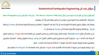 ©Eng. Sherif Saber ӻӷ
‫ال‬ ‫ﻓﻰ‬ ‫ﺳﺆال‬
Geotechnical Earthquake Engineering
‫ﻛـــﺘﺎب‬ ‫ﺧـــﻼل‬ ‫ﻣــﻦ‬ ‫ﻋـــﻠﻴﻪ‬ ‫اﻹﺟـــﺎﺑــــﺔ‬ ‫ﻳــﻤــﻜـــــﻦ‬ ‫اﻟﺴـــﺆال‬
Prof Steven L. Kramer 1996
،
‫ﻣــﻦ‬
ch5
‫ﺑـــــﺎل‬ ‫اﻟﺨـــﺎص‬
Wave Propagation
‫ﻣﻠﺤﻮﻇﺔ‬
:
‫ﻳﻔﻬﻤﻪ‬ ‫أن‬ ‫أراد‬ ‫ﻟﻤﻦ‬ ‫ﻓﻘﻂ‬ ‫ﻟﻜﻦ‬ ‫و‬ ،‫ﺟﺪا‬ ‫ﻣﻬﻢ‬ ‫ﻟﻴﺲ‬ ‫اﻟﻤﺮة‬ ‫ﻫﺬه‬ ‫اﻹﺳﺘﻨﺘﺎج‬
.
‫ال‬ ‫ﻓﻰ‬ ‫اﻟﻤﻮﺟﺔ‬ ‫ﻟﻤﻌﺎدﻟﺔ‬ ‫ﺳﺎﺑﻖ‬ ‫ﺳﺆال‬ ‫ﻓﻰ‬ ‫وﺻﻠﻨﺎ‬
D
٣
‫اﻟﺼﻮرة‬ ‫ﻓﻰ‬ ‫ﻛﻤﺎ‬
١
‫ال‬ ‫ﻣﻌﺎدﻟﺔ‬ ‫ﻓﺄﺣﻀﺮﻧﺎ‬ ‫ﺟﻤﻌﻨﺎ‬ ‫و‬ ‫ﻓﺎﺿﻠﻨﺎ‬ ،
P-wave
‫ﻣﻨﻬﺎ‬ ‫و‬
‫ال‬
Vp
،
‫ال‬ ‫ﻣﻌﺎدﻟﺔ‬ ‫ﻓﺄﺣﻀﺮﻧﺎ‬ ‫ﻃﺮﺣﻨﺎ‬ ‫و‬ ‫ﻓﺎﺿﻠﻨﺎ‬ ‫و‬
S-wave
‫ال‬ ‫ﻣﻨﻬﺎ‬ ‫و‬
Vs
‫ﺷﻜﻞ‬ ‫أن‬ ‫ﻧﻌﻠﻢ‬ ‫ﻧﺤـــﻦ‬
Rayleigh wave
‫ﻓﻰ‬ ‫ﻛﻤﺎ‬ ‫ﺷﻜﻠﻬﺎ‬ ‫ﻋــﻦ‬ ‫اﻟﺘﻌﺒﻴﺮ‬ ‫ﻳﻤﻜــﻦ‬ ‫و‬ ،‫اﻟﺒﺤــﺮ‬ ‫ﻣﻮﺟــﺔ‬ ‫ﺷﻜــﻞ‬ ‫ﻳﺸﺒﻪ‬
‫ﺻﻮرة‬
٢
‫ﺗﻤﺜﻴﻞ‬ ‫ﻳﻤﻜﻦ‬ ‫و‬ ،
‫اﺗﺠــﺎه‬ ‫ﻓﻰ‬ ‫اﻟﺤــﺮﻛﺔ‬
x
‫و‬
z
‫داﻟﺘﻴﻦ‬ ‫ﺗـﻔﺎﺿﻞ‬ ‫ﻃـﺮح‬ ‫و‬ ‫ﻣﺠــﻤـﻮع‬ ‫أﻧـﻬـﻢ‬ ‫ﺑــﻔــﺮض‬
phi
‫و‬
psi
،
‫رﻳﺎﺿﻴﺎ‬ ‫ﻣﻘﺒﻮل‬ ‫ﻫﺬا‬ ‫و‬
-
‫ﻣﺘﻐﻴﺮﻳﻦ‬ ‫اﺳﺘﺒﺪال‬
‫ﻣﻌﻴﻨﺔ‬ ‫ﺷﺮوط‬ ‫ﻟﻬﻤﺎ‬ ‫ﺑﻤﺘﻐﻴﺮﻳﻦ‬
-
‫ﺻﻮرة‬ ‫ﻓﻰ‬ ‫ﻛﻤﺎ‬
٣
‫اﺗﺠﺎه‬ ‫ﻓﻰ‬ ‫اﻟﺤﺮﻛﺔ‬ ‫أن‬ ‫ﻻﺣﻆ‬ ،
y
‫ﺻﻔﺮ‬
.
‫ﺻــﻮرة‬ ‫ﻣﻦ‬ ‫ﺑﻔﺮﺿــﻨﺎ‬ ‫ﻋـــﻮﺿﻨﺎ‬ ‫ﻟـــﻮ‬
٣
‫ﻓــﻰ‬ ‫اﻷﺻﻠﻴــﺔ‬ ‫ﺑﺎﻟﻤـﻌـﺎدﻻت‬
‫ﺻﻮرة‬
١
‫اﻟﻤﻌﺎدﻻت‬ ‫ﻋﻠﻰ‬ ‫ﺳﻨﺤﺼﻞ‬
٥٫٣٨
a
‫و‬
٥٫٣٨
b
،
‫ﻣﻊ‬ ‫ﻧﺤﻠﻬﻢ‬
‫ﺑﻌــﺾ‬
Sherif Saber
 