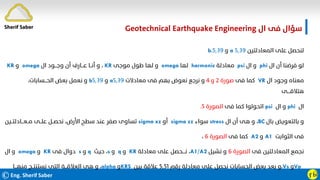 ©Eng. Sherif Saber ӻӸ
‫ال‬ ‫ﻓﻰ‬ ‫ﺳﺆال‬
Geotechnical Earthquake Engineering
‫اﻟﻤﻌﺎدﻟﺘﻴﻦ‬ ‫ﻋﻠﻰ‬ ‫ﻟﻨﺤﺼﻞ‬
٥٫٣٩
a
‫و‬
٥٫٣٩
b.
‫ال‬ ‫أن‬ ‫ﻓﺮﺿﻨﺎ‬ ‫ﻟﻮ‬
phi
‫ال‬ ‫و‬
psi
‫ﻣﻌﺎدﻟﺔ‬
harmonic
‫ﻟﻬﺎ‬
omega
‫ﻣﻮﺟﻰ‬ ‫ﻃﻮل‬ ‫ﻟﻬﺎ‬ ‫و‬
KR
،
‫ال‬ ‫وﺟـــﻮد‬ ‫أن‬ ‫ﻋـــﺎرف‬ ‫أﻧــﺎ‬ ‫و‬
omega
‫و‬
KR
‫ال‬ ‫وﺟﻮد‬ ‫ﻣﻌﻨﺎه‬
VR
‫ﻓﻰ‬ ‫ﻛﻤﺎ‬
‫ﺻﻮرة‬
٢
‫و‬
٤
‫ﻣﻌﺎدﻻت‬ ‫ﻓﻰ‬ ‫ﺑﻬﻢ‬ ‫ﻧﻌﻮض‬ ‫ﻧﺮﺟﻊ‬ ‫و‬
٥٫٣٩
a
‫و‬
٥٫٣٩
b
،‫اﻟﺤـــﺴﺎﺑﺎت‬ ‫ﺑﻌﺾ‬ ‫ﻧﻌﻤﻞ‬ ‫و‬
‫ﻫﺘﻼﻗــــﻰ‬
‫ال‬
phi
‫ال‬ ‫و‬
psi
‫ﻓﻰ‬ ‫ﻛﻤﺎ‬ ‫اﺗﺤﻮﻟﻮا‬
‫اﻟﺼﻮرة‬
٥
.
‫ﺑﺎل‬ ‫ﺑﺎﻟﺘﻌﻮﻳﺾ‬ ‫و‬
BC
،
‫ال‬ ‫أن‬ ‫ﻫﻰ‬ ‫و‬
stress
‫ﺳﻮاء‬
sigma zz
‫أو‬
sigma xz
‫ﻣــﻌـــﺎدﻟﺘــﻴﻦ‬ ‫ﻋﻠــﻰ‬ ‫ﻧﺤﺼــﻞ‬ ،‫اﻷرض‬ ‫ﺳﻄﺢ‬ ‫ﻋﻨﺪ‬ ‫ﺻﻔﺮ‬ ‫ﺗﺴﺎوى‬
‫اﻟﺜﻮاﺑﺖ‬ ‫ﻓﻰ‬
A1
‫و‬
A2
‫ﻓﻰ‬ ‫ﻛﻤﺎ‬
‫اﻟﺼﻮرة‬
٦
،
‫ﻓﻰ‬ ‫اﻟﻤﻌﺎدﻟﺘﻴﻦ‬ ‫ﻧﺠﻤﻊ‬
‫اﻟﺼﻮرة‬
٦
‫ﻧﺸﻴﻞ‬ ‫و‬
A1/A2
،
‫ﻣﻌﺎدﻟﺔ‬ ‫ﻋﻠﻰ‬ ‫ﻧــــﺤﺼﻞ‬
KR
‫و‬
q
‫و‬
s
،
‫ﺣﻴﺚ‬
q
‫و‬
s
‫ﻓﻰ‬ ‫دوال‬
KR
‫و‬
omega
‫ال‬ ‫و‬
Vp
‫و‬
Vs
،
‫رﻗﻢ‬ ‫ﻣﻌﺎدﻟﺔ‬ ‫ﻋﻠﻰ‬ ‫ﻧﺤﺼﻞ‬ ‫اﻟﺤﺴﺎﺑﺎت‬ ‫ﺑﻌﺾ‬ ‫ﺑﻌﺪ‬ ‫و‬
٥٫٥١
‫ﺑﻴﻦ‬ ‫ﻋﻼﻗﺔ‬
KRS
‫و‬
alpha
،
‫ﻣﻨﻬـــﺎ‬ ‫ﻧﺴﺘﻨﺘــﺞ‬ ‫اﻟﺘﻰ‬ ‫اﻟﻌﻼﻗـــﺔ‬ ‫ﻫﻰ‬ ‫و‬
VR
Sherif Saber
 