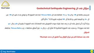 ©Eng. Sherif Saber ӻӹ
‫ال‬ ‫ﻓﻰ‬ ‫ﺳﺆال‬
Geotechnical Earthquake Engineering
‫ﻟﻞ‬ ‫ﻋﻼﻗﺔ‬ ‫رﺳﻢ‬ ‫ﺗﻢ‬
VR
‫ال‬ ‫و‬
Vp
‫ب‬
Vs
‫ال‬ ‫ﻓﻰ‬ ‫ﻛﻌﻼﻗﺔ‬
Poisson Ratio
‫اﻟﺼﻮرة‬ ‫ﻓﻰ‬ ‫ﻛﻤﺎ‬
٨
‫ال‬ ‫ﻗﺮب‬ ‫ﻣﺪى‬ ‫ﺗﻮﺿﺢ‬ ‫و‬ ،
VR
‫ﻣﻦ‬
‫ال‬
Vs
،
‫أن‬ ‫ﻧﻼﺣﻆ‬ ‫و‬ ،‫ﻗﺺ‬ ‫ﻛﻠﻴﻬﻤﺎ‬ ‫و‬
VR
‫ﺗﻘﺮﻳﺒﺎ‬ ‫ﺗﺴﺎوى‬
٠٫٩
*
Vs
‫أﻛﺜﺮ‬ ‫أو‬
.
‫ال‬ ‫ﻋﻠﻰ‬ ‫ﺗﺤﺼﻞ‬ ‫أن‬ ‫أردت‬ ‫إذا‬ ‫و‬
u
‫و‬
w
،
‫اﻟﺼﻮرة‬ ‫ﻓﻰ‬ ‫اﻟﻤﻌﺎدﻻت‬ ‫ﻓﻰ‬ ‫اﻟﺘﻌﻮﻳﺾ‬ ‫ﺳﻮى‬ ‫ﻋﻠﻴﻚ‬ ‫ﻓﻤﺎ‬
٣
‫ال‬ ‫ﺑﻘﻴﻢ‬
phi
‫ال‬ ‫و‬
psi
‫ﺻﻮرة‬ ‫ﻓﻰ‬ ‫ﻛﻤﺎ‬
٩
‫اﻟﻌﺎﺷﺮة‬ ‫اﻟﺼﻮرة‬ ‫ﻓﻰ‬ ‫ﺳﺘﺠﺪ‬ ‫و‬ ،
١٠
‫ال‬ ‫ﺷﻜﻞ‬
u
‫ال‬ ‫و‬
w
‫ﻣﺨﺘﻠﻔﺔ‬ ‫أﻋﻤﺎق‬ ‫ﻣﻊ‬
z
‫ب‬ ‫و‬
Poisson Ratio
‫ﻣﺨﺘﻠﻔﺔ‬
.
‫اﻟﺴﺆال‬
‫ال‬ ‫ﻇﻬﻮر‬ ‫ﻳﺒﺪأ‬ ‫اﻟﺰﻟﺰال‬ ‫ﻣﺮﻛﺰ‬ ‫ﻣﻦ‬ ‫ﻛﺎم‬ ‫ﻣﺴﺎﻓﺔ‬ ‫ﺑﻌﺪ‬ ‫ﻋﻠﻰ‬
Rayleigh wave
‫؟‬
Sherif Saber
 