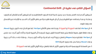 ©Eng. Sherif Saber
‫ال‬ ‫ﻧﻈﺮﻳﺔ‬ ‫ﻓﻰ‬ ‫اﻟﺘﺎﻟﻲ‬ ‫اﻟﺴﺆال‬
Continental Drift.
ӻ
‫ﻟﻠﺠﻨﻮب‬ ‫ﺛﻢ‬ ‫ﻟﻠﺸﻤﺎل‬ ‫أﻗﺪم‬ ‫ﺷﺮﻳﻄﻴﻦ‬ ‫ﺛﻢ‬ ‫اﻟﻤﻐﻨﺎﻃﻴـﺴــﻲ‬ ‫اﻟﺠــﻨﻮب‬ ‫اﺗﺠـﺎه‬ ‫ﻧـﺎﺣـﻴﺔ‬ ‫ﻳﻤــﻴﻞ‬ ‫ﺣـﺪﻳﺪ‬ ‫ﺑﻬــﻤـﺎ‬ ‫اﻟﻌـﻤـﺮ‬ ‫ﻓــﻰ‬ ‫أﻗــﺪم‬ ‫ﺷـــﺮﻳﻄﻴﻦ‬
‫اﻟﺸــﻤــ‬ ‫ﻧﺤــﻮ‬ ‫اﻹﺗﺠــﺎه‬ ‫ﺑﻪ‬ ‫اﻟﺤــﺪﻳﺪ‬ ‫أﺧــﺬ‬ ‫اﻷرض‬ ‫ﺑﺎﻃﻦ‬ ‫ﻣﻦ‬ ‫ﺣﺪﻳﺜﺎ‬ ‫ﻃﻠﻊ‬ ‫ﺷﺮﻳﻂ‬ ‫ﻛﻞ‬ ‫أن‬ ‫ﻳﺪل‬ ‫و‬ ‫اﻟﻨﻈﺮﻳﺔ‬ ‫ﻣﻊ‬ ‫ﻳــﺘﻤــﺎﺷﻰ‬ ‫ﻫــﺬا‬ ‫و‬ ،‫ﻫــﻜــﺬا‬ ‫و‬
‫ﺎل‬
‫ﺗﻜﻮﻧﻪ‬ ‫وﻗﺖ‬ ‫ﻓﻰ‬
.
٤
-
‫ال‬
Hot Spot
،
‫ﻓﻰ‬ ‫ﻛﻤﺎ‬
‫اﻟﺼﻮرة‬
٨
‫و‬
‫اﻟﺼﻮرة‬
٩
‫اﻷﻣﺎﻛﻦ‬ ‫ﺑﻌﺾ‬ ‫ﻓﻰ‬ ‫وﺟﺪﻧﺎ‬ ،
Hot Spot
‫ﺟـﺰﻳﺮة‬ ‫ﺗﻜــﻮن‬ ‫ﻓــﻰ‬ ‫اﻟﺤــﺎل‬ ‫ﻫﻮ‬ ‫ﻛـﻤﺎ‬
Hawaii
،
‫ﻧـﻔــﺲ‬ ‫ﻋــﻨﺪ‬ ‫أﺧــﺮى‬ ‫أرض‬ ‫ﺗﺄﺗـﻰ‬ ‫و‬ ‫ﺗﺘﺤﺮك‬ ‫اﻟﺠﺰﻳﺮة‬ ‫أن‬ ‫وﺟﺪﻧﺎ‬ ‫ﺛﻢ‬ ،‫ﺟﺰﻳﺮة‬ ‫ﻟﺘﻜﻮن‬ ‫اﻟﻤﺠﻤﺎ‬ ‫ﻣﻨﻬﺎ‬ ‫ﻳﺨﺮج‬ ‫ﻧﺸﻄﺔ‬ ‫ﻋﻤﺮﻫﺎ‬ ‫ﻃﻮل‬ ‫ﻧﻘﻄﺔ‬ ‫ﻫﻰ‬ ‫و‬
‫ال‬
Hot Spot
‫ﻣــﺠﻤـﺎ‬ ‫ﻓﺘﻄـــﻠﻊ‬
Magma
‫ﺟــﺪﻳﺪة‬ ‫أرض‬ ‫ﺗﺄﻧﻰ‬ ‫و‬ ‫ﺗﺘﺤــﺮك‬ ‫ﺛﻢ‬ ،‫أﺧﺮى‬ ‫ﺟــﺰﻳﺮة‬ ‫ﺗﻌﻤﻞ‬ ‫و‬
....
‫ﺟـــﺰﻳﺮة‬ ‫أﺧــﺮ‬ ‫ﺣـــﺪﺛﺖ‬ ‫ﺣﺘﻰ‬ ‫ﻫﻜﺬا‬ ‫و‬
‫ﻫﻰ‬ ‫و‬
Hawaii
،
‫اﻟﺤﺮﻛﺔ‬ ‫وﺟﻮد‬ ‫ﻋﻠﻰ‬ ‫ﻳﺪل‬ ‫ﻫﺬا‬ ‫و‬
Drift
٥
-
‫ﻓﻰ‬ ‫ﻛﻤﺎ‬ ‫اﻷرض‬ ‫ﻷﻟﻮاح‬ ‫ﺣﺮﻛﺔ‬ ‫ﺑﺎﻟﻔﻌﻞ‬ ‫ﻻﺣﻈﻨﺎ‬ ‫اﻷرض‬ ‫ﺗﺼﻮﻳﺮ‬ ‫و‬ ‫اﻟﺤﺪﻳﺜﺔ‬ ‫اﻟﺠﻴﻮدﻳﺴﻴﺔ‬ ‫اﻟﻤﺴﺎﺣﺔ‬ ‫ﻣﻦ‬
‫اﻟﺼﻮرة‬
١٠
.
Sherif Saber
 