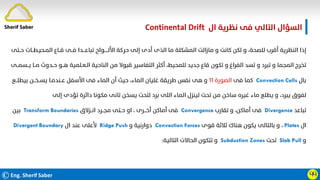 ©Eng. Sherif Saber
‫ال‬ ‫ﻧﻈﺮﻳﺔ‬ ‫ﻓﻰ‬ ‫اﻟﺘﺎﻟﻲ‬ ‫اﻟﺴﺆال‬
Continental Drift.
ӴӴ
‫ﺣــﺘﻰ‬ ‫اﻟﻤـﺤﻴـﻄــﺎت‬ ‫ﻗــﺎع‬ ‫ﻓــﻰ‬ ‫ﺗﺒﺎﻋـــﺪا‬ ‫اﻷﻟـــــﻮاح‬ ‫ﺣﺮﻛﺔ‬ ‫إﻟﻰ‬ ‫أدى‬ ‫اﻟﺬى‬ ‫ﻣﺎ‬ ‫اﻟﻤﺸﻜﻠﺔ‬ ‫ﻣﺎزاﻟﺖ‬ ‫و‬ ‫ﻛﺎﻧﺖ‬ ‫ﻟﻜﻦ‬ ‫و‬ ،‫ﻟﻠﺼﺤﺔ‬ ‫أﻗﺮب‬ ‫اﻟﻨﻈﺮﻳﺔ‬ ‫إذا‬
‫ﻳــﺴﻤــﻰ‬ ‫ﻣــﺎ‬ ‫ﺣــﺪوث‬ ‫ﻫــﻮ‬ ‫اﻟـﻌـﻠﻤﻴﺔ‬ ‫اﻟﻨﺎﺣﻴﺔ‬ ‫ﻣﻦ‬ ‫ﻗﺒﻮﻻ‬ ‫اﻟﺘﻔﺎﺳﻴﺮ‬ ‫أﻛﺜﺮ‬ ،‫ﻟﻠﻤﺤﻴﻂ‬ ‫ﺟﺪﻳﺪ‬ ‫ﻗﺎع‬ ‫ﺗﻜﻮن‬ ‫و‬ ‫اﻟﻔﺮاغ‬ ‫ﺗﺴﺪ‬ ‫و‬ ‫ﺗﺒﺮد‬ ‫و‬ ‫اﻟﻤﺠﻤﺎ‬ ‫ﺗﺨﺮج‬
‫ﺑﺎل‬
Convection Cells
‫ﻓﻰ‬ ‫ﻛﻤﺎ‬
‫اﻟﺼﻮرة‬
١١
‫ﺑﻴﻄﻠــﻊ‬ ‫ﻳﺴــﺨــﻦ‬ ‫ﻋــﻨﺪﻣـﺎ‬ ‫اﻷﺳﻔﻞ‬ ‫ﻓﻰ‬ ‫اﻟﻤﺎء‬ ‫أن‬ ‫ﺣﻴﺚ‬ ،‫اﻟﻤﺎء‬ ‫ﻏﻠﻴﺎن‬ ‫ﻃﺮﻳﻘﺔ‬ ‫ﻧﻔﺲ‬ ‫ﻫﻰ‬ ‫و‬
‫إﻟﻰ‬ ‫ﺗﺆدى‬ ‫داﺋﺮة‬ ‫ﻣﻜﻮﻧﺎ‬ ‫ﺗﺎﻧﻰ‬ ‫ﻳﺴﺨﻦ‬ ‫ﻟﺘﺤﺖ‬ ‫ﺑﺮد‬ ‫اﻟﻠﻰ‬ ‫اﻟﻤﺎء‬ ‫ﻟﻴﻨﺰل‬ ‫ﺗﺤﺖ‬ ‫ﻣﻦ‬ ‫ﺳﺎﺧﻦ‬ ‫ﻏﻴﺮه‬ ‫ﻣﺎء‬ ‫ﻳﻄﻠﻊ‬ ‫و‬ ،‫ﻳﺒﺮد‬ ‫ﻟﻔﻮق‬
‫ﺗﺒﺎﻋﺪ‬
Divergence
‫ﺗﻘﺎرب‬ ‫و‬ ،‫أﻣﺎﻛﻦ‬ ‫ﻓﻰ‬
Convergence
‫اﻧــﺰﻻق‬ ‫ﻣﺠــﺮد‬ ‫ﺣــﺘﻰ‬ ‫او‬ ، ‫أﺧـــﺮى‬ ‫أﻣﺎﻛﻦ‬ ‫ﻓﻰ‬
Transform Boundaries
‫ﺑﻴﻦ‬
‫ال‬
Plates
،
‫ﻗﻮى‬ ‫ﺛﻼﺛﺔ‬ ‫ﻫﻨﺎك‬ ‫ﻳﻜﻮن‬ ‫ﺑﺎﻟﺘﺎﻟﻰ‬ ‫و‬
Convection Forces
‫و‬ ‫دوارﻧﻴﺔ‬
Ridge Push
‫ال‬ ‫ﻋﻨﺪ‬ ‫ﻷﻋﻠﻰ‬
Divergent Boundary
‫و‬
Slab Pull
‫ﺗﺤﺖ‬
Subduction Zones
‫اﻟﺘﺎﻟﻴﺔ‬ ‫اﻟﺤﺎﻻت‬ ‫ﺗﺘﻜﻮن‬ ‫و‬
:
Sherif Saber
 