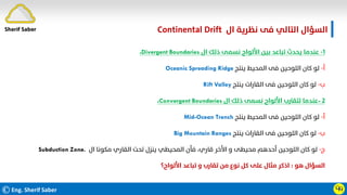 ©Eng. Sherif Saber
‫ال‬ ‫ﻧﻈﺮﻳﺔ‬ ‫ﻓﻰ‬ ‫اﻟﺘﺎﻟﻲ‬ ‫اﻟﺴﺆال‬
Continental Drift.
Ӵӵ
١
-
‫ال‬ ‫ذﻟﻚ‬ ‫ﻧﺴﻤﻰ‬ ‫اﻷﻟﻮاح‬ ‫ﺑﻴﻦ‬ ‫ﺗﺒﺎﻋﺪ‬ ‫ﻳﺤﺪث‬ ‫ﻋﻨﺪﻣﺎ‬
Divergent Boundaries
،
‫أ‬
-
‫ﻳﻨﺘﺞ‬ ‫اﻟﻤﺤﻴﻂ‬ ‫ﻓﻰ‬ ‫اﻟﻠﻮﺣﻴﻦ‬ ‫ﻛﺎن‬ ‫ﻟﻮ‬
Oceanic Spreading Ridge
‫ب‬
-
‫ﻳﻨﺘﺞ‬ ‫اﻟﻘﺎرات‬ ‫ﻓﻰ‬ ‫اﻟﻠﻮﺣﻴﻦ‬ ‫ﻛﺎن‬ ‫ﻟﻮ‬
Rift Valley
٢
-
‫ال‬ ‫ذﻟﻚ‬ ‫ﻧﺴﻤﻰ‬ ‫اﻷﻟﻮاح‬ ‫ﺗﺘﻘﺎرب‬ ‫ﻋﻨﺪﻣﺎ‬
Convergent Boundaries
،
‫أ‬
-
‫ﻳﻨﺘﺞ‬ ‫اﻟﻤﺤﻴﻂ‬ ‫ﻓﻰ‬ ‫اﻟﻠﻮﺣﻴﻦ‬ ‫ﻛﺎن‬ ‫ﻟﻮ‬
Mid-Ocean Trench
‫ب‬
-
‫ﻳﻨﺘﺞ‬ ‫اﻟﻘﺎرات‬ ‫ﻓﻰ‬ ‫اﻟﻠﻮﺣﻴﻦ‬ ‫ﻛﺎن‬ ‫ﻟﻮ‬
Big Mountain Ranges
‫ج‬
-
‫ال‬ ‫ﻣﻜﻮﻧﺎ‬ ‫اﻟﻘﺎري‬ ‫ﺗﺤﺖ‬ ‫ﻳﻨﺰل‬ ‫اﻟﻤﺤﻴﻄﻲ‬ ‫ﻓﺄن‬ ،‫ﻗﺎري‬ ‫اﻷﺧﺮ‬ ‫و‬ ‫ﻣﺤﻴﻄﻰ‬ ‫أﺣﺪﻫﻢ‬ ‫اﻟﻠﻮﺣﻴﻦ‬ ‫ﻛﺎن‬ ‫ﻟﻮ‬
Subduction Zone.
‫ﻫﻮ‬ ‫اﻟﺴﺆال‬
:
‫اﻷﻟﻮاح؟‬ ‫ﺗﺒﺎﻋﺪ‬ ‫و‬ ‫ﺗﻘﺎرب‬ ‫ﻣﻦ‬ ‫ﻧﻮع‬ ‫ﻛﻞ‬ ‫ﻋﻠﻰ‬ ‫ﻣﺜﺎل‬ ‫اذﻛﺮ‬
Sherif Saber
 
