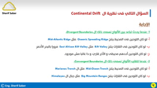 ©Eng. Sherif Saber
‫ال‬ ‫ﻧﻈﺮﻳﺔ‬ ‫ﻓﻰ‬ ‫اﻟﺘﺎﻟﻲ‬ ‫اﻟﺴﺆال‬
Continental Drift.
Ӵӷ
‫اﻹﺟﺎﺑﺔ‬
١
-
‫ال‬ ‫ذﻟﻚ‬ ‫ﻧﺴﻤﻰ‬ ‫اﻷﻟﻮاح‬ ‫ﺑﻴﻦ‬ ‫ﺗﺒﺎﻋﺪ‬ ‫ﻳﺤﺪث‬ ‫ﻋﻨﺪﻣﺎ‬
Divergent Boundaries
،
‫أ‬
-
‫ﻳﻨﺘﺞ‬ ‫اﻟﻤﺤﻴﻂ‬ ‫ﻓﻰ‬ ‫اﻟﻠﻮﺣﻴﻦ‬ ‫ﻛﺎن‬ ‫ﻟﻮ‬
Oceanic Spreading Ridge
‫ﻣﺜﻞ‬
Mid-Atlantic Ridge
‫ب‬
-
‫ﻳﻨﺘﺞ‬ ‫اﻟﻘﺎرات‬ ‫ﻓﻰ‬ ‫اﻟﻠﻮﺣﻴﻦ‬ ‫ﻛﺎن‬ ‫ﻟﻮ‬
Rift Valley
‫ﻣﺜﻞ‬
East African Rift Valley
‫اﻷﺣﻤﺮ‬ ‫ﺑﺎﻟﺒﺤﺮ‬ ‫ﻣﺮورا‬
‫ج‬
-
‫ﻣﻮﺟﻮد‬ ‫ﻣﺶ‬ ‫ﻏﺎﻟﺒﺎ‬ ‫دا‬ ‫و‬ ،‫ﻗﺎري‬ ‫اﻷﺧﺮ‬ ‫و‬ ‫ﻣﺤﻴﻄﻰ‬ ‫أﺣﺪﻫﻢ‬ ‫اﻟﻠﻮﺣﻴﻦ‬ ‫ﻛﺎن‬ ‫ﻟﻮ‬
.
٢
-
‫ال‬ ‫ذﻟﻚ‬ ‫ﻧﺴﻤﻰ‬ ‫اﻷﻟﻮاح‬ ‫ﺗﺘﻘﺎرب‬ ‫ﻋﻨﺪﻣﺎ‬
Convergent Boundaries
،
‫أ‬
-
‫ﻳﻨﺘﺞ‬ ‫اﻟﻤﺤﻴﻂ‬ ‫ﻓﻰ‬ ‫اﻟﻠﻮﺣﻴﻦ‬ ‫ﻛﺎن‬ ‫ﻟﻮ‬
Mid-Ocean Trench
‫ال‬ ‫ﻣﺜﻞ‬
Marianas Trench
‫ب‬
-
‫ﻳﻨﺘﺞ‬ ‫اﻟﻘﺎرات‬ ‫ﻓﻰ‬ ‫اﻟﻠﻮﺣﻴﻦ‬ ‫ﻛﺎن‬ ‫ﻟﻮ‬
Big Mountain Ranges
‫ال‬ ‫ﺟﺒﺎل‬ ‫ﻣﺜﻞ‬
Himalayas
Sherif Saber
 