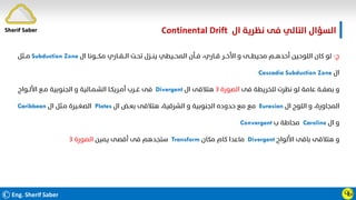 ©Eng. Sherif Saber
‫ال‬ ‫ﻧﻈﺮﻳﺔ‬ ‫ﻓﻰ‬ ‫اﻟﺘﺎﻟﻲ‬ ‫اﻟﺴﺆال‬
Continental Drift.
ӴӸ
‫ج‬
-
‫ال‬ ‫ﻣﻜـــﻮﻧﺎ‬ ‫اﻟــﻘــﺎري‬ ‫ﺗﺤـﺖ‬ ‫ﻳﻨــﺰل‬ ‫اﻟﻤﺤــﻴﻄﻲ‬ ‫ﻓــﺄن‬ ،‫ﻗــﺎري‬ ‫اﻷﺧــﺮ‬ ‫و‬ ‫ﻣﺤﻴﻄــﻰ‬ ‫أﺣﺪﻫــﻢ‬ ‫اﻟﻠﻮﺣﻴﻦ‬ ‫ﻛﺎن‬ ‫ﻟﻮ‬
Subduction Zone
‫ﻣــﺜﻞ‬
‫ال‬
Cascadia Subduction Zone
‫ﻓﻰ‬ ‫ﻟﻠﺨﺮﻳﻄﺔ‬ ‫ﻧﻈﺮت‬ ‫ﻟﻮ‬ ‫ﻋﺎﻣﺔ‬ ‫ﺑﺼﻔــﺔ‬ ‫و‬
‫اﻟﺼﻮرة‬
٣
‫ال‬ ‫ﻫﺘﻼﻗﻰ‬
Divergent
‫اﻷﻟــﻮاح‬ ‫ﻣـﻊ‬ ‫اﻟﺠﻨﻮﺑﻴﺔ‬ ‫و‬ ‫اﻟﺸـﻤـﺎﻟﻴﺔ‬ ‫أﻣـﺮﻳﻜـﺎ‬ ‫ﻏــﺮب‬ ‫ﻓﻰ‬
‫ال‬ ‫اﻟﻠﻮح‬ ‫و‬ ،‫اﻟﻤﺠﺎورة‬
Eurasian
‫ال‬ ‫ﺑﻌـﺾ‬ ‫ﻫﺘﻼﻗﻰ‬ ،‫اﻟﺸﺮﻗﻴﺔ‬ ‫و‬ ‫اﻟﺠﻨﻮﺑﻴﺔ‬ ‫ﺣﺪوده‬ ‫ﻣﻊ‬ ‫ﻣﻊ‬
Plates
‫ال‬ ‫ﻣـﺜﻞ‬ ‫اﻟﺼﻐـﻴﺮة‬
Caribbean
‫ال‬ ‫و‬
Caroline
‫ب‬ ‫ﻣﺤﺎﻃﺔ‬
Convergent
‫اﻷﻟﻮاح‬ ‫ﺑﺎﻗﻰ‬ ‫ﻫﺘﻼﻗﻰ‬ ‫و‬
Divergent
‫ﻣﻜﺎن‬ ‫ﻛﺎم‬ ‫ﻣﺎﻋﺪا‬
Transform
‫ﻳﻤﻴﻦ‬ ‫أﻗﺼﻰ‬ ‫ﻓﻰ‬ ‫ﺳﺘﺠﺪﻫﻢ‬
‫اﻟﺼﻮرة‬
٣
Sherif Saber
 