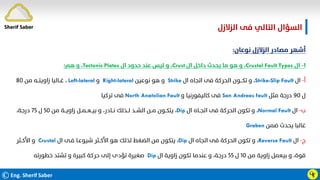 ©Eng. Sherif Saber
‫اﻟﺰﻻزل‬ ‫ﻓﻰ‬ ‫اﻟﺘﺎﻟﻲ‬ ‫اﻟﺴﺆال‬
.
Ӵӻ
‫ﻧﻮﻋﺎن‬ ‫اﻟﺰﻻزل‬ ‫ﻣﺼﺎدر‬ ‫أﺷﻬﺮ‬
:
١
-
‫ال‬
Crustal Fault Types
،
‫ال‬ ‫داﺧﻞ‬ ‫ﻳﺤﺪث‬ ‫ﻣﺎ‬ ‫ﻫﻮ‬ ‫و‬
Crust
،
‫ال‬ ‫ﺣﺪود‬ ‫ﻋﻨﺪ‬ ‫ﻟﻴﺲ‬ ‫و‬
Tectonic Plates
،
‫ﻫﻢ‬ ‫و‬
:
‫أ‬
-
‫ال‬
Strike-Slip Fault
،
‫ال‬ ‫اﺗﺠﺎه‬ ‫ﻓﻰ‬ ‫اﻟﺤﺮﻛﺔ‬ ‫ﺗﻜـــﻮن‬ ‫و‬
Strike
‫ﻧﻮﻋﻴﻦ‬ ‫ﻫﻮ‬ ‫و‬
Right-lateral
‫و‬
Left-lateral
،
‫ﻣﻦ‬ ‫زاوﻳﺘــﻪ‬ ‫ﻏــﺎﻟﺒﺎ‬
٨٠
‫ل‬
٩٠
‫ﻣﺜﻞ‬ ‫درﺟﺔ‬
San Andreas fault
‫و‬ ‫ﻛﺎﻟﻴﻔﻮرﻧﻴﺎ‬ ‫ﻓﻰ‬
North Anatolian Fault
‫ﺗﺮﻛﻴﺎ‬ ‫ﻓﻰ‬
‫ب‬
-
‫ال‬
Normal Fault
،
‫ال‬ ‫اﺗﺠــﺎه‬ ‫ﻓﻰ‬ ‫اﻟﺤﺮﻛﺔ‬ ‫ﺗﻜﻮن‬ ‫و‬
Dip
،
‫ﻣﻦ‬ ‫زاوﻳــﺔ‬ ‫ﺑﻴــﻌــﻤــﻞ‬ ‫و‬ ،‫ﻧــﺎدر‬ ‫ﻟــﺬﻟﻚ‬ ‫اﻟﺸــﺪ‬ ‫ﻣــﻦ‬ ‫ﻳﺘﻜــﻮن‬
٥٠
‫ل‬
٧٥
،‫درﺟﺔ‬
‫ﺿﻤﻦ‬ ‫ﻳﺤﺪث‬ ‫ﻏﺎﻟﺒﺎ‬
Graben
‫ج‬
-
‫ال‬
Reverse Fault
،
‫ال‬ ‫اﺗﺠﺎه‬ ‫ﻓﻰ‬ ‫اﻟﺤﺮﻛﺔ‬ ‫ﺗﻜﻮن‬ ‫و‬
Dip
،
‫ال‬ ‫ﻓـﻰ‬ ‫ﺷﻴﻮﻋـﺎ‬ ‫اﻷﻛــﺜﺮ‬ ‫ﻫﻮ‬ ‫ﻟﺬﻟﻚ‬ ‫اﻟﻀﻐﻂ‬ ‫ﻣﻦ‬ ‫ﻳﺘﻜﻮن‬
Crustal
‫اﻷﻛــﺜﺮ‬ ‫و‬
‫ﻣﻦ‬ ‫زاوﻳﺔ‬ ‫ﺑﻴﻌﻤﻞ‬ ‫و‬ ،‫ﻗﻮة‬
١٠
‫ل‬
٥٥
‫ال‬ ‫زاوﻳﺔ‬ ‫ﺗﻜﻮن‬ ‫ﻋﻨﺪﻣﺎ‬ ‫و‬ ،‫درﺟﺔ‬
Dip
‫ﺧﻄﻮرﺗﻪ‬ ‫ﺗﺸﺘﺪ‬ ‫و‬ ‫ﻛﺒﻴﺮة‬ ‫ﺣﺮﻛﺔ‬ ‫إﻟﻰ‬ ‫ﺗﺆدى‬ ‫ﺻﻐﻴﺮة‬
Sherif Saber
 