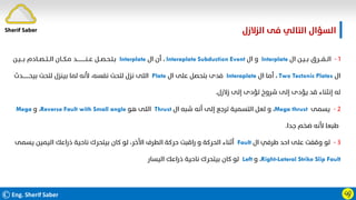 ©Eng. Sherif Saber
‫اﻟﺰﻻزل‬ ‫ﻓﻰ‬ ‫اﻟﺘﺎﻟﻲ‬ ‫اﻟﺴﺆال‬
.
ӵӳ
١
-
‫ال‬ ‫ﺑــﻴـﻦ‬ ‫اﻟــﻔـــﺮق‬
Interplate
‫ال‬ ‫و‬
Interaplate Subduction Event
،
‫ال‬ ‫أن‬
Interplate
‫ﺑـــﻴـﻦ‬ ‫اﻟــﺘــﺼــﺎدم‬ ‫ﻣـﻜــﺎن‬ ‫ﻋــﻨـــــــــــﺪ‬ ‫ﺑـﺘـﺤـﺼــﻞ‬
‫ال‬
Two Tectonic Plates
،
‫ال‬ ‫أﻣﺎ‬
Interaplate
‫ال‬ ‫ﻋﻠﻰ‬ ‫ﺑﺘﺤﺼﻞ‬ ‫ﻓﺪى‬
Plate
‫ﺑﻴﺤــــــــﺪث‬ ‫ﻟﺘﺤﺖ‬ ‫ﺑﻴﻨﺰل‬ ‫ﻟﻤﺎ‬ ‫ﻷﻧﻪ‬ ،‫ﻧﻔﺴﻪ‬ ‫ﻟﺘﺤﺖ‬ ‫ﻧﺰل‬ ‫اﻟﻠﻰ‬
‫زﻻزل‬ ‫إﻟﻰ‬ ‫ﺗﺆدى‬ ‫ﺷﺮوخ‬ ‫إﻟﻰ‬ ‫ﻳﺆدى‬ ‫ﻗﺪ‬ ‫إﻧﺜﻨﺎء‬ ‫ﻟﻪ‬
.
٢
-
‫ﻳﺴﻤﻰ‬
Mega thrust
،
‫ال‬ ‫ﺷﺒﻪ‬ ‫أﻧﻪ‬ ‫إﻟﻰ‬ ‫ﺗﺮﺟﻊ‬ ‫اﻟﺘﺴﻤﻴﺔ‬ ‫ﻟﻌﻞ‬ ‫و‬
Thrust
‫ﻫﻮ‬ ‫اﻟﻠﻰ‬
Reverse Fault with Small angle
،
‫و‬
Mega
‫ﺟﺪا‬ ‫ﺿﺨﻢ‬ ‫ﻷﻧﻪ‬ ‫ﻃﺒﻌﺎ‬
.
٣
-
‫ال‬ ‫ﻃﺮﻓﻲ‬ ‫اﺣﺪ‬ ‫ﻋﻠﻰ‬ ‫وﻗﻔﺖ‬ ‫ﻟﻮ‬
Fault
‫ﻳﺴﻤ‬ ‫اﻟﻴﻤﻴﻦ‬ ‫ذراﻋﻚ‬ ‫ﻧﺎﺣﻴﺔ‬ ‫ﺑﻴﺘﺤﺮك‬ ‫ﻛﺎن‬ ‫ﻟﻮ‬ ،‫اﻷﺧﺮ‬ ‫اﻟﻄﺮف‬ ‫ﺣﺮﻛﺔ‬ ‫راﻗﺒﺖ‬ ‫و‬ ‫اﻟﺤﺮﻛﺔ‬ ‫أﺛﻨﺎء‬
‫ﻰ‬
Right-Lateral Strike Slip Fault
،
‫و‬
Left
‫اﻟﻴﺴﺎر‬ ‫ذراﻋﻚ‬ ‫ﻧﺎﺣﻴﺔ‬ ‫ﺑﻴﺘﺤﺮك‬ ‫ﻛﺎن‬ ‫ﻟﻮ‬
.
Sherif Saber
 
