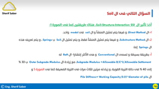 ©Eng. Sherif Saber
‫ال‬ ‫ﻓﻰ‬ ‫اﻟﺘﺎﻟﻲ‬ ‫اﻟﺴﺆال‬
Soil.
ӵӹ
‫ال‬ ‫ﺗﺄﺛﻴﺮ‬ ‫أﺧﺬ‬
Soil-Structure-Interaction SSI
،
‫اﻟﺼﻮرة‬ ‫ﻓﻰ‬ ‫ﻛﻤﺎ‬ ‫ﻃﺮﻳﻘﺘﻴﻦ‬ ‫ﻫﻨﺎك‬
١
:
١
-
‫ال‬
Direct Method
،
‫ال‬ ‫و‬ ‫اﻟﻤﻨﺸﺄ‬ ‫ﺗﻤﺜﻴﻞ‬ ‫ﻳﺘﻢ‬ ‫ﻓﻴﻬﺎ‬ ‫و‬
soil
‫ﻓﻰ‬
model
‫واﺣﺪ‬
.
٢
-
‫ال‬
Substructure Method
،
‫ال‬ ‫ﺗﻤﺜﻴﻞ‬ ‫ﻳﺘﻢ‬ ‫و‬ ،‫ﻓﻘﻂ‬ ‫اﻟﻤﻨﺸﺄ‬ ‫ﺗﻤﺜﻴﻞ‬ ‫ﻳﺘﻢ‬ ‫ﻓﻴﻬﺎ‬ ‫و‬
Soil
‫ب‬
Springs
،
‫ﻫﺬه‬ ‫ﺗﻌﺮﻳﻒ‬ ‫ﻳﺘﻢ‬ ‫و‬
‫ال‬
Springs
‫إﻣﺎ‬
:
‫أ‬
-
‫ال‬ ‫ﺗﺴﻤﻰ‬ ‫و‬ ‫ﺑﺴﻴﻄﺔ‬ ‫ﺑﻄﺮﻳﻘﺔ‬
Conventional
‫إﻧﺘﺸﺎرا‬ ‫اﻷﻛﺜﺮ‬ ‫ﻫﻰ‬ ‫و‬
-
‫ال‬
Raft
‫ﻟﻪ‬
Subgrade Modulus =Allowable B/C*3/Allowable Settlement
،
‫ال‬ ‫زﻳﺎدة‬ ‫ﻣﻊ‬
Outer Subgrade Modulus
‫ب‬
٣٠
%
‫إﻟﻰ‬
٤٠
%
‫ﻓﻰ‬ ‫ﻛﻤﺎ‬ ‫اﻟﻀﻌﻴﻔﺔ‬ ‫اﻟﺘﺮﺑﺔ‬ ‫ﻓﻰ‬ ‫ﻣﺮات‬ ‫ﻟﺜﻼث‬ ‫ﻣﺮﺗﻴﻦ‬ ‫زﻳﺎدﺗﻪ‬ ‫و‬ ،‫اﻟﻘﻮﻳﺔ‬ ‫اﻟﺘﺮﺑﺔ‬ ‫ﺣﺎﻟﺔ‬ ‫ﻓﻰ‬
‫اﻟﺼﻮرة‬
٥
‫و‬
‫ال‬
Pile Stiffness= Working Capacity/0.01*diameter of pile
Sherif Saber
 