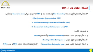©Eng. Sherif Saber ӶӺ
‫ال‬ ‫ﻓﻰ‬ ‫اﻟﺘﺎﻟﻲ‬ ‫اﻟﺴﺆال‬
SHA.
*
‫ﻳﺴﻤﻰ‬ ‫اﻷول‬ ‫اﻹﺣﺘﻤﺎل‬ ‫أن‬ ‫ﻻﺣﻆ‬
Size Uncertainty
‫ال‬ ‫ﻓﻴﻪ‬ ‫وﻧﺴﺘﺨﺪم‬
PDF
‫ال‬ ‫ﻣﻦ‬ ‫ﻳﻨﺘﺞ‬ ‫اﻟﺬى‬
Recurrence Laws
‫ﻣﻨﻬﻢ‬ ‫و‬
:
-
١ Slip-Dependent Recurrence Law (PDF)
2- Bounded Gutenberg-Richter Recurrence Law (PDF)
3- Characteristic Earthquake Recurrence Law (PDF)
‫اﻟﺜﺎﻧﻰ‬ ‫أﺷﻬﺮﻫﻢ‬ ‫و‬
.
‫ﻳﺴﻤﻰ‬ ‫اﻟﺜﺎﻧﻰ‬ ‫اﻹﺣﺘﻤﺎل‬ ‫أن‬ ‫ﻻﺣﻆ‬ ‫و‬
Temporal Uncertainty
‫وأﺷﻬﺮﻫﻢ‬
Poisson
*
‫ﻳﻘﻴﺲ‬ ‫اﻷول‬ ‫اﻹﺣﺘﻤﺎل‬ ‫أن‬ ‫ﻻﺣﻆ‬
How big will the Earthquake be
‫؟‬
‫ﻳﻘﻴﺲ‬ ‫اﻟﺜﺎﻧﻰ‬ ‫اﻹﺣﺘﻤﺎل‬ ‫أن‬ ‫ﻻﺣﻆ‬ ‫و‬
When will the Earthquake occur
‫؟‬
*
‫ﻣﻌﻨﺎه‬ ‫إﺣﺘﻤﺎﻻت‬ ‫وﺟﻮد‬ ‫ﻻﺣﻆ‬
PSHA
‫ﻟﻴﺲ‬ ‫و‬
DSHA
Sherif Saber
 