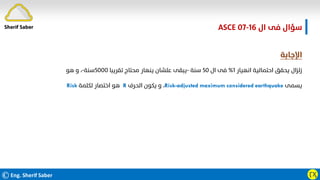 ©Eng. Sherif Saber ӶӼ
‫ال‬ ‫ﻓﻰ‬ ‫ﺳﺆال‬
ASCE 07-16
‫اﻹﺟﺎﺑﺔ‬
‫اﻧﻬﻴﺎر‬ ‫اﺣﺘﻤﺎﻟﻴﺔ‬ ‫ﻳﺤﻘﻖ‬ ‫زﻟﺰال‬
١
%
‫ال‬ ‫ﻓﻰ‬
٥٠
‫ﺳﻨﺔ‬
-
‫ﺗﻘﺮﻳﺒﺎ‬ ‫ﻣﺤﺘﺎج‬ ‫ﻳﻨﻬﺎر‬ ‫ﻋﻠﺸﺎن‬ ‫ﻳﺒﻘﻰ‬
٥٠٠٠
‫ﺳﻨﺔ‬
-
‫ﻫﻮ‬ ‫و‬ ،
‫ﻳﺴﻤﻰ‬
Risk-adjusted maximum considered earthquake
،
‫اﻟﺤﺮف‬ ‫ﻳﻜﻮن‬ ‫و‬
R
‫ﻟﻜﻠﻤﺔ‬ ‫اﺧﺘﺼﺎر‬ ‫ﻫﻮ‬
Risk
Sherif Saber
 