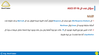 ©Eng. Sherif Saber ӷӴ
‫ال‬ ‫ﻓﻰ‬ ‫ﺳﺆال‬
ASCE 07-16
‫اﻹﺟﺎﺑﺔ‬
١
-
‫ال‬
Site Response Analysis
،
‫ال‬ ‫ﺣﺴﺎب‬ ‫ﻫﻮ‬
Response
‫ال‬ ‫ﻋﻨﺪ‬ ‫اﻟﺰﻟﺰال‬ ‫ﻧﺘﻴﺠﺔ‬ ‫اﻟﺘﺮﺑﺔ‬ ‫أﻋﻠﻰ‬ ‫ﻟﻠﺰﻟﺰال‬
Bed rock
،
‫ﻓﻰ‬ ‫ﺗﻨﺎوﻟﻨﺎ‬ ‫ﻗﺪ‬ ‫و‬
‫ال‬ ‫ﻧﻮﻋﻴﻪ‬ ‫ﺳﺎﺑﻘﺔ‬ ‫أﺳﺌﻠﺔ‬
Linear
‫وال‬
Nonlinear
٢
-
‫ال‬ ‫ﻓﻮﺟﻮد‬ ،‫اﻟﺘﺮﺑﺔ‬ ‫ﻧﻮع‬ ‫ﻫﻮ‬ ‫ﺗﻐﻴﻴﺮ‬ ‫اﻟﺬى‬
PI
‫ال‬ ‫ﺣـــﺪوث‬ ‫ﻓــﺮﺻﺔ‬ ‫ﺗـــﻘــﻠﻞ‬ ‫ﻧﺎﻋﻤﺔ‬ ‫ﺗﺮﺑﺔ‬ ‫وﺟﻮد‬ ‫ﻋﻠﻰ‬ ‫ﻳﺪل‬ ‫رﻣﻞ‬ ‫أﺻﻠﻬﺎ‬ ‫ﺗﺮﺑﺔ‬ ‫ﻣﻊ‬ ‫ﻋﺎﻟﻰ‬
Liquefaction
،
‫ﻃﻴﻨﻴﺔ‬ ‫ﺗﺮﺑﺔ‬ ‫ﻋﻦ‬ ‫ﻓﻨﺘﺤﺪث‬ ‫ﻫﻨﺎ‬ ‫أﻣﺎ‬
.
Sherif Saber
 