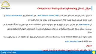 ©Eng. Sherif Saber ӷӶ
‫ال‬ ‫ﻓﻰ‬ ‫ﺳﺆال‬
Geotechnical Earthquake Engineering
‫ﻛـــﺘﺎب‬ ‫ﺧــﻼل‬ ‫ﻣﻦ‬ ‫ﻋــﻠﻴﻪ‬ ‫اﻹﺟــﺎﺑﺔ‬ ‫ﻳـﻤــﻜــﻦ‬ ‫اﻟﺴــﺆال‬
Prof Steven L. Kramer 1996
،
‫ﻣــﻦ‬
ch3
‫ﺑﺎل‬ ‫اﻟﺨﺎص‬
Strong Ground Motion
‫و‬
‫اﻹﻧﺸﺎءات‬ ‫ﻣﺠﺎل‬ ‫ﻓﻰ‬ ‫ﻳﻬﻤﻨﺎ‬ ‫اﻟﺬى‬ ‫و‬ ‫اﻟﻤﺤﺴﻮس‬ ‫اﻟﺰﻟﺰال‬ ‫ﺗﻘﻴﻴﻢ‬ ‫ﻛﻴﻔﻴﺔ‬ ‫ﻋﻦ‬ ‫ﻓﻴﻪ‬ ‫ﻳﺘﺤﺪث‬ ‫اﻟﺬى‬
.
‫ال‬
Arias Intensity
‫ﻗﻴﻤ‬ ‫ﻳﺄﺧﺬ‬ ‫ﻟﻜﻨﻪ‬ ‫و‬ ‫اﻟﺰﻟﺰال‬ ‫ﻣﻦ‬ ‫اﻟﻤﻜﺘﺴﺒﺔ‬ ‫اﻟﻄﺎﻗﺔ‬ ‫ﻋﻦ‬ ‫ﻣﺎ‬ ‫ﻧﻮﻋﺎ‬ ‫ﻳﻌﺒﺮ‬ ‫ﻫﻮ‬ ‫و‬، ‫اﻟﺰﻟﺰال‬ ‫ﻋﻦ‬ ‫ﻳﻌﺒﺮ‬ ‫ﻣﻘﻴﺎس‬ ‫ﻫﻮ‬
‫رﻗــــﻢ‬ ‫ﻪ‬
‫اﻟﻤﻌﺎدﻟﺔ‬ ‫ﺑﺘﻄﺒﻴﻖ‬ ‫واﺣﺪة‬ ‫ﻣﺮة‬ ‫ﻟـﻪ‬ ‫اﻟﻨـﻬﺎﺋــﻴﺔ‬ ‫اﻟﻘــﻴـﻤـﺔ‬ ‫اﺣــﻀـﺎر‬ ‫ﻳﻤـﻜــﻦ‬ ، ‫ﻣــﺌﺔ‬ ‫ﻣﻦ‬
٣٫١٧
‫ﻛـﻞ‬ ‫ﻋﻨﺪ‬ ‫ﻧﻄﺒﻘﻬﺎ‬ ‫أو‬ ،‫اﻟﺰﻟﺰال‬ ‫ﻧﻬﺎﻳﺔ‬ ‫ﻋﻨﺪ‬
‫ﻓــﺘﺮة‬
‫ﻳﻜﻮ‬ ‫أن‬ ‫ﻻﺑﺪ‬ ،‫ﻣﻮﺟﻮد‬ ‫أﺧﺮ‬ ‫زﻟﺰال‬ ‫ﻣﻦ‬ ‫زﻟﺰال‬ ‫ﺗﻮﻟﻴﺪ‬ ‫ﻋﻨﺪ‬ ‫ﺑﺘﻨﻔﻌﻨﺎ‬ ‫ﺑﺎﻟﻤﻨﺎﺳﺒﺔ‬ ‫ﻫﻰ‬ ‫و‬ ،‫اﻟﻤﻌﻄﺎه‬ ‫اﻟﻄﺎﻗﺔ‬ ‫ﺷﻜﻞ‬ ‫ﻟﻨﻌﺮف‬ ‫زﻣﻨﻴﺔ‬
‫ﺟـــﺪا‬ ‫ﻗﺮﻳﺐ‬ ‫ن‬
‫ال‬ ‫اﻟﺸﻜﻞ‬ ‫ﻓﻰ‬
Arias Intensity Curve
‫اﻟﺴﺆال‬
‫اﻟﻌﺎﻟﻢ‬ ‫ﻟﺠﺄ‬ ‫ﻟﻤﺎذا‬
Arias
‫ال‬ ‫ﺗﺮﺑﻴﻊ‬ ‫إﻟﻰ‬
acceleration
‫اﻟﺘﺠﻤﻴﻊ؟‬ ‫ﻋﻤﻞ‬ ‫ﻗﺒﻞ‬
Sherif Saber
 