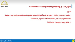 ©Eng. Sherif Saber ӷӹ
‫اﻟﺴﺆال‬
١
-
‫ال‬ ‫ﻣﺎﻫﻰ‬
Lifeline Systems
‫؟‬
‫ﺑﺄﻧﻬﺎ‬ ‫ﺗﻮﺻﻒ‬ ‫اﻟﻤﻨﺎﻃﻖ‬ ‫ﺑﻌﺾ‬ ،‫اﻟﺰﻟﺰال‬ ‫أﺛﻨﺎء‬ ‫ﺗﺘﺪﻣﺮ‬ ‫ﻗﺪ‬ ‫ﻫﻰ‬ ‫و‬
Low Resilience
‫ﺑﻌﻀﻬﺎ‬ ‫و‬
High Resilience
‫ﻟﻞ‬ ‫ﺑﺎﻟﻨﺴﺒﺔ‬
Lifeline systems
،
‫ال‬ ‫ﻫﻮ‬ ‫ﻓﻤﺎ‬
Resilience
‫؟‬
٢
-
‫ال‬ ‫ﺑﻴﻦ‬ ‫اﻟﻔﺮق‬ ‫ﻣﺎ‬
Tsunami
‫وال‬
Seiche
‫؟‬
‫ال‬ ‫ﻓﻰ‬ ‫ﺳﺆال‬
Geotechnical Earthquake Engineering
Sherif Saber
 