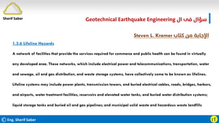 ©Eng. Sherif Saber ӷӺ
‫ال‬ ‫ﻓﻰ‬ ‫ﺳﺆال‬
Geotechnical Earthquake Engineering
‫ﻛﺘﺎب‬ ‫ﻣﻦ‬ ‫اﻹﺟﺎﺑﺔ‬
Steven L. Kramer
1.3.6 Lifeline Hazards
A network of facilities that provide the services required for commerce and public health can be found in virtually
any developed area. These networks, which include electrical power and telecommunications, transportation, water
and sewage, oil and gas distribution, and waste storage systems, have collectively come to be known as lifelines.
Lifeline systems may include power plants, transmission towers, and buried electrical cables, roads, bridges, harbors,
and airports, water treatment facilities, reservoirs and elevated water tanks, and buried water distribution systems;
liquid storage tanks and buried oil and gas pipelines; and municipal solid waste and hazardous waste landfills
Sherif Saber
 