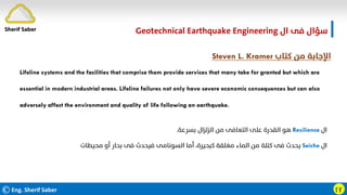©Eng. Sherif Saber ӷӻ
‫ال‬ ‫ﻓﻰ‬ ‫ﺳﺆال‬
Geotechnical Earthquake Engineering
‫ﻛﺘﺎب‬ ‫ﻣﻦ‬ ‫اﻹﺟﺎﺑﺔ‬
Steven L. Kramer
Lifeline systems and the facilities that comprise them provide services that many take for granted but which are
essential in modern industrial areas. Lifeline failures not only have severe economic consequences but can also
adversely affect the environment and quality of life following an earthquake.
‫ال‬
Resilience
‫ﺑﺴﺮﻋﺔ‬ ‫اﻟﺰﻟﺰال‬ ‫ﻣﻦ‬ ‫اﻟﺘﻌﺎﻓﻰ‬ ‫ﻋﻠﻰ‬ ‫اﻟﻘﺪرة‬ ‫ﻫﻮ‬
.
‫ال‬
Seiche
‫ﻣﺤﻴﻄﺎت‬ ‫أو‬ ‫ﺑﺤﺎر‬ ‫ﻓﻰ‬ ‫ﻓﻴﺤﺪث‬ ‫اﻟﺴﻮﻧﺎﻣﻰ‬ ‫أﻣﺎ‬ ،‫ﻛﺒﺤﻴﺮة‬ ‫ﻣﻐﻠﻘﺔ‬ ‫اﻟﻤﺎء‬ ‫ﻣﻦ‬ ‫ﻛﺘﻠﺔ‬ ‫ﻓﻰ‬ ‫ﻳﺤﺪث‬
.
Sherif Saber
 
