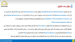 ©Eng. Sherif Saber Ӹ
Ӻ
‫اﻟﺰﻻزل‬ ‫ﻓﻰ‬ ‫ﺳﺆال‬
‫ﺑﻨﻌﻤﻞ‬ ‫ﻣﺎ‬ ‫ﺑﻌﺪ‬
Probablistic Seismic Hazard Analysis
،
‫ﻋﻨﺪﻧﺎ‬ ‫ﺑﻴﻄﻠﻊ‬
Site Hazard Curve
‫ﺑــﺎل‬ ‫ﺧﺎص‬
PGA
‫ﺑﺎل‬ ‫او‬
Ss
‫ﺑــﺎل‬ ‫او‬
S1
‫ﺑــــﺄى‬ ‫أو‬
Spectral acceleration
‫ﻷى‬
period
‫ﺻــﻮرة‬ ‫ﻓــﻰ‬ ‫ﻛــﻤــﺎ‬
١
‫ﻟـــــــــــــﻪ‬ ‫أﻓــﻘـــﻰ‬ ‫ﺧــــﻂ‬ ‫ﺣـــﺪدﻧﺎ‬ ‫ﻟـــﻮ‬ ،
Design Hazard Level
‫ﻣـــــﺜﻞ‬
‫ال‬
Probablity of 10% exceedence in 50 years
،
‫ﻋﻨﺪى‬ ‫ﻫﻴﻄﻠﻊ‬ ،‫اﻟﻤﻨﺤﻨﻴﺎت‬ ‫ﻣﺨﺘﻠﻒ‬ ‫ﻣﻊ‬ ‫اﻟﺘﻘﺎﻃﻊ‬ ‫ﻣﻦ‬ ‫و‬
‫ال‬
Uniform Hazard Spectrum-UHS-
‫ال‬ ‫اﺳﺘﻌﻤﻞ‬ ‫أن‬ ‫اﻟﻤﻨﻄﻘﻰ‬ ‫ﻏﻴﺮ‬ ‫ﻣــﻦ‬
UHS
‫ﻟﺘﻮﻟﻴﺪ‬
Time History
‫ﻋﻦ‬ ‫ﻣﺨﺘﻠﻒ‬ ‫ﺟــﺪا‬ ‫ﺧــﻄﻴﺮ‬ ‫زﻟﺰال‬ ‫ﻣــﻦ‬ ‫ﺟــﺎﻳﺔ‬ ‫ﻓـﻴﻪ‬ ‫ﻧﻘﻄﺔ‬ ‫ﻛﻞ‬ ‫ﻷن‬ ،‫ﻣﻨﻪ‬
‫ﻟ‬ ‫ﻧــﻘﻄﺔ‬ ‫أﺧﺬ‬ ‫أن‬ ‫اﻷﻓــﻀــﻞ‬ ‫ﻟﻜــﻦ‬ ‫و‬ ، ‫ﺷــﺪ‬ ‫اﻛــﺒﺮ‬ ‫و‬ ‫اﻟﺘﻮاء‬ ‫أﻛـﺒﺮ‬ ‫و‬ ‫ﻗﺺ‬ ‫أﻛﺒﺮ‬ ‫و‬ ‫ﻋﺰم‬ ‫أﻛﺒﺮ‬ ‫ﻋﻠﻰ‬ ‫ﻳﺼﻤﻢ‬ ‫ﻛﻤﻦ‬ ،‫اﻷﺧﺮى‬ ‫اﻟﻨﻘﻄﺔ‬
‫ﻧﻔﺲ‬ ‫ـﻬــﺎ‬
‫ال‬
Period
‫ال‬ ‫وأﺳﺘﻨﺘﺞ‬ ‫ﻟﻠﻤﻨﺸﺄ‬
Response Spectrum
‫ال‬ ‫اﺳﺘﻨﺘﺞ‬ ‫ﻣﻨﻪ‬ ‫و‬ ،‫ﻟﻬﺎ‬ ‫اﻟﻤﻜﺎﻓﻰء‬
TH
‫اﻟﻤﻨﺎﺳﺐ‬
.
‫ال‬ ‫ﻫﺬا‬ ‫ﻋﻠﻰ‬ ‫ﻧﺤﺼﻞ‬ ‫ﻛﻴﻒ‬ ‫ﻟﻜﻦ‬ ‫و‬
RS
‫زﻣﻦ‬ ‫ﻋﻨﺪ‬ ‫ﻛﻤﺜﺎل‬ ‫ﻫﻰ‬ ‫و‬ ‫اﻟﻨﻘﻄﺔ‬ ‫ﻣﻨﻪ‬ ‫ﺟﺎت‬ ‫اﻟﻠﻰ‬
١
sec
‫ﺗﺴﺎوى‬
٠٫٨٩
g
،
‫ﻋﻤﻠﻨﺎ‬ ‫ﻟﻮ‬
Sherif Saber
 