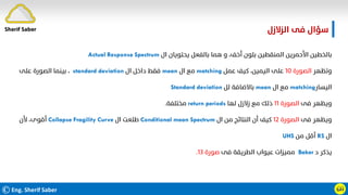 ©Eng. Sherif Saber ӹ
ӵ
‫اﻟﺰﻻزل‬ ‫ﻓﻰ‬ ‫ﺳﺆال‬
‫ال‬ ‫ﻳﺤﺘﻮﻳﺎن‬ ‫ﺑﺎﻟﻔﻌﻞ‬ ‫ﻫﻤﺎ‬ ‫و‬ ،‫أﺧﻒ‬ ‫ﺑﻠﻮن‬ ‫اﻟﻤﻨﻘﻄﻴﻦ‬ ‫اﻷﺣﻤﺮﻳﻦ‬ ‫ﺑﺎﻟﺨﻄﻴﻦ‬
Actual Response Spectrum
‫وﺗﻈﻬﺮ‬
‫اﻟﺼﻮرة‬
١٠
‫ﻋﻤﻞ‬ ‫ﻛﻴﻒ‬ ،‫اﻟﻴﻤﻴﻦ‬ ‫ﻋﻠﻰ‬
matching
‫ال‬ ‫ﻣﻊ‬
mean
‫ال‬ ‫داﺧﻞ‬ ‫ﻓﻘﻂ‬
standard deviation
،
‫ﻋﻠﻰ‬ ‫اﻟﺼﻮرة‬ ‫ﺑﻴﻨﻤﺎ‬
‫اﻟﻴﺴﺎر‬
matching
‫ال‬ ‫ﻣﻊ‬
mean
‫ﻟﻞ‬ ‫ﺑﺎﻻﺿﺎﻓﺔ‬
Standard deviation
‫ﻓﻰ‬ ‫وﻳﻈﻬﺮ‬
‫اﻟﺼﻮرة‬
١١
‫ﻟﻬﺎ‬ ‫زﻻزل‬ ‫ﻣﻊ‬ ‫ذﻟﻚ‬
return periods
‫ﻣﺨﺘﻠﻔﺔ‬
.
‫ﻓﻰ‬ ‫وﻳﻈﻬﺮ‬
‫اﻟﺼﻮرة‬
١٢
‫ال‬ ‫ﻣﻦ‬ ‫اﻟﻨﺘﺎﺋﺞ‬ ‫أن‬ ‫ﻛﻴﻒ‬
Conditional mean Spectrum
‫ال‬ ‫ﻃﻠﻌﺖ‬
Collapse Fragility Curve
‫ﻷن‬ ،‫أﻗﻮى‬
‫ال‬
RS
‫ﻣﻦ‬ ‫أﻗﻞ‬
UHS
‫د‬ ‫ﻳﺬﻛﺮ‬
Baker
‫ﻓﻰ‬ ‫اﻟﻄﺮﻳﻘﺔ‬ ‫ﻋﻴﻮاب‬ ‫ﻣﻤﻴﺰات‬
‫ﺻﻮرة‬
١٣
.
Sherif Saber
 