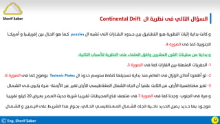 ©Eng. Sherif Saber
‫ال‬ ‫ﻧﻈﺮﻳﺔ‬ ‫ﻓﻰ‬ ‫اﻟﺘﺎﻟﻲ‬ ‫اﻟﺴﺆال‬
Continental Drift.
Ӹ
‫ال‬ ‫ﺗﺸﺒﻪ‬ ‫اﻟﻨﻰ‬ ‫اﻟــﻘـــﺎرات‬ ‫ﺣـــﺪود‬ ‫ﺑﻴﻦ‬ ‫اﻟـﺘﻄــﺎﺑــﻖ‬ ‫ﻫــﻮ‬ ‫اﻟﻨﻈـﺮﻳﺔ‬ ‫إﺛﺒﺎت‬ ‫ﺑﺪاﻳﺔ‬ ‫ﻛﺎﻧﺖ‬ ‫و‬
puzzles
‫أﻣﺮﻳﻜــــﺎ‬ ‫و‬ ‫إﻓﺮﻳﻘـــﻴﺎ‬ ‫ﺑﻴﻦ‬ ‫اﻟﺤــﺎل‬ ‫ﻫﻮ‬ ‫ﻛــﻤﺎ‬
‫ﻓﻰ‬ ‫ﻛﻤﺎ‬ ‫اﻟﺠﻨﻮﺑﻴﺔ‬
‫اﻟﺼﻮرة‬
٤
.
‫اﻟﺘﺎﻟﻴﺔ‬ ‫ﻟﻸﺳﺒﺎب‬ ‫اﻟﻨﻈﺮﻳﺔ‬ ‫ﻋﻠﻰ‬ ‫اﻟﻌﻠﻤﺎء‬ ‫واﻓﻖ‬ ‫اﻟﻌﺸﺮﻳﻦ‬ ‫اﻟﻘﺮن‬ ‫ﺳﺘﻴﻨﺎت‬ ‫ﻣﻦ‬ ‫ﺑﺪاﻳﺔ‬ ‫و‬
:
١
-
‫ﻓﻰ‬ ‫ﻛﻤﺎ‬ ‫اﻟﻘﺎرات‬ ‫ﺑﻴﻦ‬ ‫اﻟﻤﺘﺼﻠﺔ‬ ‫اﻟﺤﻔﺮﻳﺎت‬
‫اﻟﺼﻮرة‬
٥
.
٢
-
‫ال‬ ‫ﺣﺪود‬ ‫ﺳﺘﺮﺳﻢ‬ ‫ﻛﻨﻘﺎط‬ ‫ﺗﺴﺠﻴﻠﻬﺎ‬ ‫ﺑﺪاﻳﺔ‬ ‫ﻣﻨﺬ‬ ‫اﻟﻌﺎﻟﻢ‬ ‫ﻓﻰ‬ ‫اﻟﺰﻟﺰال‬ ‫أﻣﺎﻛﻦ‬ ‫أﻇﻬﺮﻧﺎ‬ ‫ﻟﻮ‬
Tectonic Plates
‫ﻓﻰ‬ ‫ﻛﻤﺎ‬ ‫ﺑﻮﺿﻮح‬
‫اﻟﺼﻮرة‬
٦
.
٣
-
‫اﻷزﻣـﻨﺔ‬ ‫ﻋﺒﺮ‬ ‫ﺗﻐﻴﺮ‬ ‫ﻟﻸرض‬ ‫اﻟﻤﻐﻨﺎﻃﻴﺴﻲ‬ ‫اﻟﺸﻤﺎل‬ ‫اﺗﺠﺎه‬ ‫أن‬ ‫ﻋﻠﻤﻴﺎ‬ ‫اﻟﺜﺎﺑﺖ‬ ‫ﻣﻦ‬ ،‫اﻷرض‬ ‫ﻣﻐﻨﺎﻃﺴﻴﺔ‬ ‫ﺗﻐﻴﺮ‬
-
‫اﻟﺸـﻤـﺎل‬ ‫ﻓــﻰ‬ ‫ﻳﻜــﻮن‬ ‫ﻣــﺮة‬
‫اﻟﺠﻨﻮب‬ ‫ﻓﻰ‬ ‫ﻣﺮة‬ ‫و‬
-
‫ﻓﻰ‬ ‫ﻛﻤﺎ‬ ‫وﺟﺪﻧﺎ‬
‫اﻟﺼﻮرة‬
٧
‫ﺑﻌــﺮض‬ ‫اﻟﻌــﻤــﺮ‬ ‫ﺣﺪﻳﺚ‬ ‫ﺷﺮﻳﻂ‬ ‫ﺗﻘــﺮﻳﺒــﺎ‬ ‫اﻟﻤﺤـﻴﻄــﺎت‬ ‫ﻗــﺎع‬ ‫ﻣﻨﺘﺼﻒ‬ ‫ﻓﻰ‬
٢٠
‫ﺗﻘﺮﻳـﺒــﺎ‬ ‫ﻛﻴﻠـﻮ‬
‫ا‬ ‫و‬ ‫اﻟﻴــﻤــﻴﻦ‬ ‫ﻋﻠﻰ‬ ‫اﻟﺸﺮﻳــﻂ‬ ‫ﻫﺬا‬ ‫ﺑﺠــﻮار‬ ،‫اﻟﺤــﺎﻟﻲ‬ ‫اﻟﻤــﻐــﻨﺎﻃﻴﺴــﻲ‬ ‫اﻟﺸــﻤــﺎل‬ ‫اﺗﺠـﺎه‬ ‫ﻧﺎﺣـــﻴﺔ‬ ‫اﻟﺤﺪﻳﺪ‬ ‫ﻳـﻤﻴﻞ‬ ‫ﺣــﺪﻳﺪ‬ ‫ﺑﻬﺎ‬ ‫ﻣﻮﺟــﻮد‬
‫ﻟﺸـ‬
‫ـﻤــﺎل‬
Sherif Saber
 