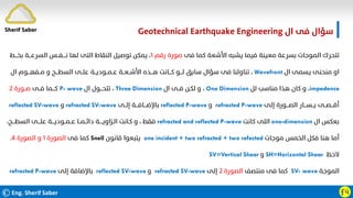 ©Eng. Sherif Saber Ӻӵ
‫ال‬ ‫ﻓﻰ‬ ‫ﺳﺆال‬
Geotechnical Earthquake Engineering
‫ﻓﻰ‬ ‫ﻛﻤﺎ‬ ‫اﻷﺷﻌﺔ‬ ‫ﻳﺸﺒﻪ‬ ‫ﻓﻴﻤﺎ‬ ‫ﻣﻌﻴﻨﺔ‬ ‫ﺑﺴﺮﻋﺔ‬ ‫اﻟﻤﻮﺟﺎت‬ ‫ﺗﺘﺤﺮك‬
‫رﻗﻢ‬ ‫ﺻﻮرة‬
١
‫ﺑﺨـــﻂ‬ ‫اﻟﺴﺮﻋـــﺔ‬ ‫ﻧــــﻔــﺲ‬ ‫ﻟﻬﺎ‬ ‫اﻟﺘﻰ‬ ‫اﻟﻨﻘﺎط‬ ‫ﺗﻮﺻﻴﻞ‬ ‫ﻳﻤﻜﻦ‬ ،
‫ال‬ ‫ﻳﺴﻤﻰ‬ ‫ﻣﻨﺤﻨﻰ‬ ‫او‬
Wavefront
،
‫ال‬ ‫ﻣــﻔﻬـــﻮم‬ ‫و‬ ‫اﻟﺴﻄـــﺢ‬ ‫ﻋﻠــﻰ‬ ‫ﻋــﻤــﻮدﻳــﺔ‬ ‫اﻷﺷــﻌــﺔ‬ ‫ﻫـــﺬه‬ ‫ﻛـــﺎﻧﺖ‬ ‫ﻟـــﻮ‬ ‫ﺳﺎﺑﻖ‬ ‫ﺳﺆال‬ ‫ﻓﻰ‬ ‫ﺗﻨﺎوﻟﻨﺎ‬
impedence
،
‫ﻟﻞ‬ ‫ﻣﻨﺎﺳﺐ‬ ‫ﻫﺬا‬ ‫ﻛﺎن‬ ‫و‬
One Dimension
،
‫ال‬ ‫ﻓــﻰ‬ ‫ﻟﻜـﻦ‬ ‫و‬
Three Dimension
،
‫ال‬ ‫ﺗﺘﺤـــﻮل‬
P- wave
‫ﻓــﻰ‬ ‫ﻛـــﻤﺎ‬
‫ﺻــﻮرة‬
٢
‫إﻟﻰ‬ ‫اﻟﺼـــﻮرة‬ ‫ﻳــﺴـــﺎر‬ ‫أﻗـــﺼــﻰ‬
refracted P-wave
‫و‬
reflected P-wave
‫إﻟــﻰ‬ ‫ﺑﺎﻹﺿـــﺎﻓـــﺔ‬
refracted SV-wave
‫و‬
reflected SV-wave
‫ال‬ ‫ﺑﻌﻜﺲ‬
one-dimension
‫ﻛﺎﻧﺖ‬ ‫اﻟﻠﻰ‬
refracted and reflected P-wave
،‫اﻟﺴﻄـــﺢ‬ ‫ﻋﻠـــﻰ‬ ‫ﻋــﻤــﻮدﻳـــﺔ‬ ‫داﺋــﻤــﺎ‬ ‫اﻟـﺰاوﻳــــﺔ‬ ‫ﻛـﺎﻧﺖ‬ ‫و‬ ، ‫ﻓﻘﻂ‬
‫ﻣﻮﺟﺎت‬ ‫اﻟﺨﻤﺲ‬ ‫ﻓﻜﻞ‬ ‫ﻫﻨﺎ‬ ‫أﻣﺎ‬
one incident + two refracted + two refected
‫ﻗﺎﻧﻮن‬ ‫ﻳﺘﺒﻌﻮا‬
Snell
‫ﻓﻰ‬ ‫ﻛﻤﺎ‬
‫اﻟﺼﻮرة‬
١
‫اﻟﺼﻮرة‬ ‫و‬
٤
.
‫ﻻﺣﻆ‬
SH=Horizontal Shear
‫و‬
SV=Vertical Shear
‫اﻟﻤﻮﺟﺔ‬
SV- wave
‫ﻣﻨﺘﺼﻒ‬ ‫ﻓﻰ‬ ‫ﻛﻤﺎ‬
‫اﻟﺼﻮرة‬
٢
‫إﻟﻰ‬
refracted SV-wave
‫و‬
reflected SV-wave
‫إﻟﻰ‬ ‫ﺑﺎﻹﺿﺎﻓﺔ‬
refracted P-wave
Sherif Saber
 