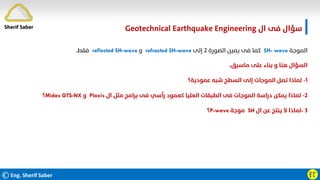 ӺӶ
‫ال‬ ‫ﻓﻰ‬ ‫ﺳﺆال‬
Geotechnical Earthquake Engineering
‫اﻟﻤﻮﺟﺔ‬
SH- wave
‫اﻟﺼﻮرة‬ ‫ﻳﻤﻴﻦ‬ ‫ﻓﻰ‬ ‫ﻛﻤﺎ‬
٢
‫إﻟﻰ‬
refracted SH-wave
‫و‬
reflected SH-wave
‫ﻓﻘﻂ‬
.
،‫ﻣﺎﺳﺒﻖ‬ ‫ﻋﻠﻰ‬ ‫ﺑﻨﺎء‬ ‫و‬ ‫ﻫﻨﺎ‬ ‫اﻟﺴﺆال‬
١
-
‫ﻋﻤﻮدﻳﺔ؟‬ ‫ﺷﺒﻪ‬ ‫اﻟﺴﻄﺢ‬ ‫إﻟﻰ‬ ‫اﻟﻤﻮﺟﺎت‬ ‫ﺗﺼﻞ‬ ‫ﻟﻤﺎذا‬
٢
-
‫ال‬ ‫ﻣﺜﻞ‬ ‫ﺑﺮاﻣﺞ‬ ‫ﻓﻰ‬ ‫رأﺳﻲ‬ ‫ﻛﻌﻤﻮد‬ ‫اﻟﻌﻠﻴﺎ‬ ‫اﻟﻄﺒﻘﺎت‬ ‫ﻓﻰ‬ ‫اﻟﻤﻮﺟﺎت‬ ‫دراﺳﺔ‬ ‫ﻳﻤﻜﻦ‬ ‫ﻟﻤﺎذا‬
Plaxis
‫و‬
Midas GTS-NX
‫؟‬
٣
-
‫ال‬ ‫ﻋﻦ‬ ‫ﻳﻨﺘﺞ‬ ‫ﻻ‬ ‫ﻟﻤﺎذا‬
SH
‫ﻣﻮﺟﺔ‬
P-wave
‫؟‬
Sherif Saber
©Eng. Sherif Saber
 