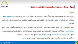 ©Eng. Sherif Saber ӺӺ
‫ال‬ ‫ﻓﻰ‬ ‫ﺳﺆال‬
Geotechnical Earthquake Engineering
‫اﻹﺟﺎﺑﺔ‬
:
١
–
‫ﺑﺎﻟﺘﺤـﺪﻳﺪ‬ ‫و‬ ‫ﺧﺼﺎﺋﺼﻬﺎ‬ ‫ﺗﻘﻞ‬ ‫أﻋﻠﻰ‬ ‫إﻟﻰ‬ ‫ﺻﻌﺪت‬ ‫ﻛﻠﻤﺎ‬ ‫اﻟﺘﺮﺑﺔ‬ ‫ﻷن‬ ،‫اﻷرض‬ ‫ﻟﺴﻄﺢ‬ ‫ﻋﻤﻮدﻳﺔ‬ ‫ﺗﻘﺮﻳﺒﺎ‬ ‫اﻟﻤﻮﺟـــﺎت‬ ‫ﺗﺼـــﻞ‬
wave velocity
‫ال‬ ‫ﻳﻘﻞ‬ ‫ﻻزم‬ ‫ﺑﺎﻟﺘﺎﻟﻰ‬ ‫و‬
sin i
‫ﻗﺎﻧﻮن‬ ‫ﻓﻰ‬ ‫ﻛﻤﺎ‬
Snell
‫ﺗﻘﻞ‬ ‫ﺑﺎﻟﺘﺎﻟﻰ‬ ‫و‬
i
‫ﺗﺘﺎﺑـــﻊ‬ ‫ﺧــﻂ‬ ‫ﻋﻠــﻰ‬ ‫اﻟــﻌــﻤـﻮدى‬ ‫ﻣــﻦ‬ ‫ﻣــﻘــﺎﺳــﺔ‬ ‫اﻟﺰاوﻳـﺔ‬ ‫ﻫﻰ‬ ‫و‬
‫اﻟﻄﺒﻘﺎت‬
.
٢
–
‫اﻟﺴﺆال‬ ‫اﺟـــﺎﺑﺔ‬
٢
‫اﻟﺴﺆال‬ ‫ﺑﺎﺟﺎﺑﺔ‬ ‫ﻋﻼﻗﺔ‬ ‫ﻟﻬـــﺎ‬
١
‫أﻧ‬ ‫ﻟﻮ‬ ‫ﻛﻤﺎ‬ ‫أﺻﺒﺤﺖ‬ ‫ﻓﻘﺪ‬ ،‫ﻣﻜﻮﻧﺎﺗﻪ‬ ‫ﺑﻜﻞ‬ ‫ﻓﻘﻂ‬ ‫رأﺳﻴﺔ‬ ‫أﺻﺒﺤﺖ‬ ‫اﻟﻤﻮﺟﺎت‬ ‫أن‬ ‫ﺑﻤﺎ‬ ،
‫ﻬـــﺎ‬
one-dimension
‫اﻷﺧـــﺮى‬ ‫اﻻﺗﺠـــﺎﻫﺎت‬ ‫دراﺳﺔ‬ ‫اﻟﻤﻬــﻢ‬ ‫ﻣﻦ‬ ‫ﻟﻴﺲ‬ ‫ﺑﺎﻟﺘﺎﻟﻰ‬ ‫و‬ ‫اﻟﺮأﺳﻲ‬ ‫اﻻﺗﺠﺎه‬ ‫ﻓﻰ‬
،
‫ﻧ‬ ‫ﻟــﻤــﺎ‬ ‫اﻟﺒﺮاﻣـــﺞ‬ ‫ﻓــﻰ‬ ‫ﻟــﺬﻟﻚ‬
‫ﻴﺠــﻰ‬
‫ﻧﻌﻤﻞ‬
Deconvolution
‫أو‬
Convolution
‫ﺣﺘﻰ‬ ‫او‬
Liquefaction
‫اﻟﺘﺮﺑﺔ‬ ‫ﻓﻰ‬ ‫رأﺳﻰ‬ ‫ﻋﻤﻮد‬ ‫ﻋﻠﻰ‬ ‫ﺑﻨﺸﺘﻐﻞ‬
.
٣
-
‫ال‬ ‫ﻷن‬
SH
‫ال‬ ‫ﺑﻌﻜﺲ‬ ،‫رأﺳﻴﺔ‬ ‫ﻣﺮﻛﺒﺔ‬ ‫ﻟﻬﺎ‬ ‫ﻟﻴﺲ‬ ،‫أﻓﻘﻴﺔ‬ ‫ﺣﺮﻛﺔ‬ ‫ﺗﺘﺤﺮك‬ ‫اﻷرض‬ ‫ﺟﺰﻳﺌﺎت‬ ‫ﻛﻞ‬
SV
Sherif Saber
 