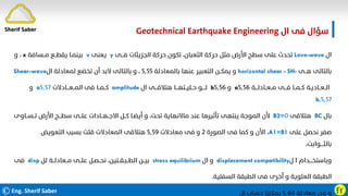 ©Eng. Sherif Saber Ӻӻ
‫ال‬ ‫ﻓﻰ‬ ‫ﺳﺆال‬
Geotechnical Earthquake Engineering
‫ال‬
Love-wave
‫ﻓـــﻰ‬ ‫اﻟﺠﺰﻳﺌﺎت‬ ‫ﺣﺮﻛﺔ‬ ‫ﺗﻜﻮن‬ ،‫اﻟﺜﻌﺒﺎن‬ ‫ﺣﺮﻛﺔ‬ ‫ﻣﺜﻞ‬ ‫اﻷرض‬ ‫ﺳﻄﺢ‬ ‫ﻋﻠﻰ‬ ‫ﺗﺤﺪث‬
y
‫ﻳﻌﻨﻰ‬
v
‫ﻣــﺴﺎﻓﺔ‬ ‫ﻳﻘﻄــﻊ‬ ‫ﺑﻴﻨﻤـﺎ‬
x
،
‫و‬
‫ﻫــﻰ‬ ‫ﺑﺎﻟﺘﺎﻟﻰ‬
horizontal shear - SH-
‫ﺑﺎﻟﻤﻌﺎدﻟﺔ‬ ‫ﻋﻨﻬﺎ‬ ‫اﻟﺘﻌﺒﻴﺮ‬ ‫ﻳﻤﻜــﻦ‬ ‫و‬
٥٫٥٥
‫ال‬ ‫ﻟﻤﻌﺎدﻟﺔ‬ ‫ﺗﺨﻀﻊ‬ ‫أن‬ ‫ﻻﺑﺪ‬ ‫ﺑﺎﻟﺘﺎﻟﻰ‬ ‫و‬ ،
Shear-wave
‫ﻣــﻌــﺎدﻟـــﺔ‬ ‫ﻓـــﻰ‬ ‫ﻛــﻤــﺎ‬ ‫اﻟــﻌــﺎدﻳـﺔ‬
٥٫٥٦
a
‫و‬
٥٫٥٦
b
‫ال‬ ‫ﻫﺘﻼﻗـــﻰ‬ ‫ﺣــﻠﻴــﺘﻬـــﺎ‬ ‫ﻟــــﻮ‬
amplitude
‫اﻟﻤــﻌـــﺎدﻻت‬ ‫ﻓﻰ‬ ‫ﻛــﻤــﺎ‬
٥٫٥٧
a
‫و‬
٥٫٥٧
b.
‫ﺑﺎل‬
BC
‫ﻫﺘﻼﻗﻰ‬
٠
B2=
‫ﺗــﺴ‬ ‫اﻷرض‬ ‫ﺳﻄـــﺢ‬ ‫ﻋﻠــﻰ‬ ‫اﻻﺟــﻬــﺎدات‬ ‫ﻛــﻞ‬ ‫أﻳﻀـﺎ‬ ‫و‬ ،‫ﺗﺤﺖ‬ ‫ﻣﺎﻻﻧﻬﺎﻳﺔ‬ ‫ﻋﻨﺪ‬ ‫ﺗﺄﺛﻴﺮﻫﺎ‬ ‫ﻳﻨﺘﻬﻰ‬ ‫اﻟﻤﻮﺟﺔ‬ ‫ﻷن‬
‫ــﺎوى‬
‫ﻋﻠﻰ‬ ‫ﻧﺤﺼﻞ‬ ‫ﺻﻔﺮ‬
A1=B1
،
‫اﻟﺼﻮرة‬ ‫ﻓﻰ‬ ‫ﻛﻤﺎ‬ ‫و‬ ‫اﻷن‬
٢
‫ﻣﻌﺎدﻻت‬ ‫ﻓﻰ‬ ‫و‬
٥٫٥٩
‫اﻟﺘﻌﻮﻳﺾ‬ ‫ﺑﺴﺒﺐ‬ ‫ﻗﻠﺖ‬ ‫اﻟﻤﻌﺎدﻻت‬ ‫ﻫﺘﻼﻗﻰ‬
،‫ﺑﺎﻟﺜــــﻮاﺑﺖ‬
‫ل‬ ‫ا‬ ‫وﺑﺎﺳﺘﺨــــﺪام‬
displacement compatibility
‫ال‬ ‫و‬
stress equilibrium
‫ﻟﻞ‬ ‫ﻣــﻌﺎدﻟــﺔ‬ ‫ﻋﻠــﻰ‬ ‫ﻧﺤــﺼـﻞ‬ ،‫اﻟﻄــﺒـﻘــﺘﻴﻦ‬ ‫ﺑﻴــﻦ‬
disp
‫ﻓﻰ‬
‫اﻟﺴﻔﻠﻴﺔ‬ ‫اﻟﻄﺒﻘﺔ‬ ‫ﻓﻰ‬ ‫أﺧﺮى‬ ‫و‬ ‫اﻟﻌﻠﻮﻳﺔ‬ ‫اﻟﻄﺒﻘﺔ‬
.
‫ﻣﻌﺎدﻟﺔ‬ ‫ﻣﻦ‬ ‫و‬
٥٫٦٤
‫ال‬ ‫ﺣﺴﺎب‬ ‫ﻳﻤﻜﻨﻨﺎ‬
VL
Sherif Saber
 