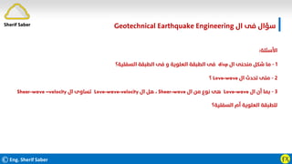 ©Eng. Sherif Saber ӺӼ
‫ال‬ ‫ﻓﻰ‬ ‫ﺳﺆال‬
Geotechnical Earthquake Engineering
‫اﻷﺳﺌﻠﺔ‬
:
١
-
‫ال‬ ‫ﻣﻨﺤﻨﻰ‬ ‫ﺷﻜﻞ‬ ‫ﻣﺎ‬
disp
‫اﻟﺴﻔﻠﻴﺔ؟‬ ‫اﻟﻄﺒﻘﺔ‬ ‫ﻓﻰ‬ ‫و‬ ‫اﻟﻌﻠﻮﻳﺔ‬ ‫اﻟﻄﺒﻘﺔ‬ ‫ﻓﻰ‬
٢
-
‫ال‬ ‫ﺗﺤﺪث‬ ‫ﻣﺘﻰ‬
Love-wave
‫؟‬
٣
-
‫ال‬ ‫أن‬ ‫ﺑﻤﺎ‬
Love-wave
‫ال‬ ‫ﻣﻦ‬ ‫ﻧﻮع‬ ‫ﻫﻰ‬
Shear-wave
،
‫ال‬ ‫ﻫﻞ‬
Love-wave-velocity
‫ال‬ ‫ﺗﺴﺎوى‬
Shear-wave –velocity
‫اﻟﺴﻔﻠﻴﺔ؟‬ ‫أم‬ ‫اﻟﻌﻠﻮﻳﺔ‬ ‫ﻟﻠﻄﺒﻘﺔ‬
Sherif Saber
 