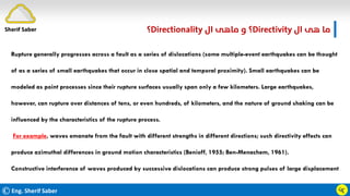 ©Eng. Sherif Saber
‫ال‬ ‫ﻫﻰ‬ ‫ﻣﺎ‬
Directivity
‫؟‬
‫ال‬ ‫ﻣﺎﻫﻰ‬ ‫و‬
Directionality
‫؟‬
ӵӷ
Rupture generally progresses across a fault as a series of dislocations (some multiple-event earthquakes can be thought
of as a series of small earthquakes that occur in close spatial and temporal proximity). Small earthquakes can be
modeled as point processes since their rupture surfaces usually span only a few kilometers. Large earthquakes,
however, can rupture over distances of tens, or even hundreds, of kilometers, and the nature of ground shaking can be
influenced by the characteristics of the rupture process.
For example, waves emanate from the fault with different strengths in different directions; such directivity effects can
produce azimuthal differences in ground motion characteristics (Benioff, 1955; Ben-Menachem, 1961).
Constructive interference of waves produced by successive dislocations can produce strong pulses of large displacement
Sherif Saber
 