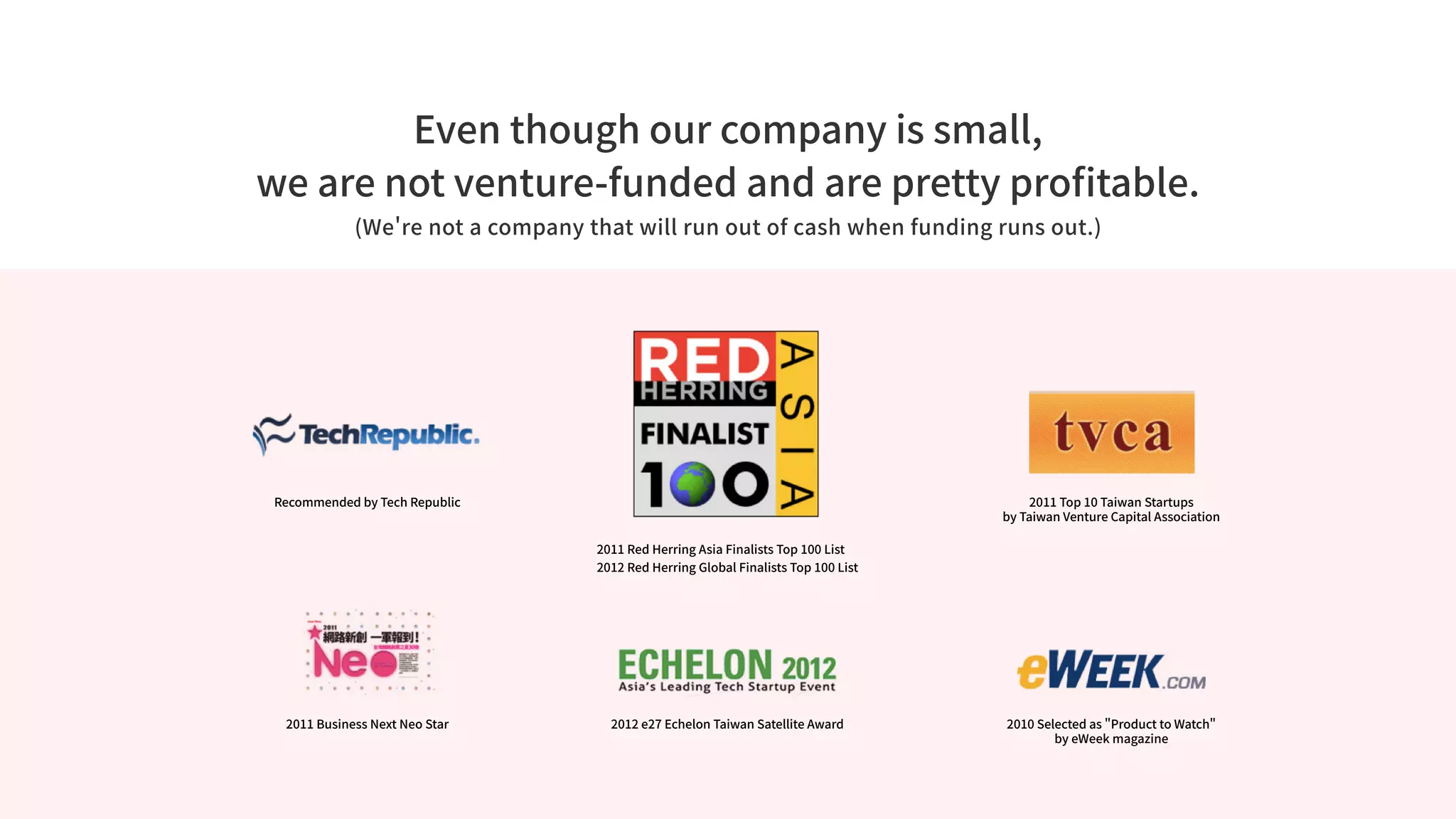 Even though our company is small,
we are not venture-funded and are pretty profitable.
(We're not a company that will run out of cash when funding runs out.)
2011 Business Next Neo Star
2011 Red Herring Asia Finalists Top 100 List
2012 Red Herring Global Finalists Top 100 List
2012 e27 Echelon Taiwan Satellite Award
2011 Top 10 Taiwan Startups
by Taiwan Venture Capital Association
2010 Selected as Product to Watch
by eWeek magazine
Recommended by Tech Republic
 