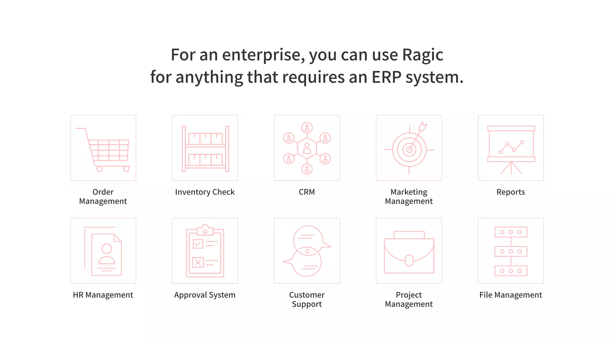 For an enterprise, you can use Ragic
for anything that requires an ERP system.
Order
Management
Inventory Check CRM Marketing
Management
Reports
HR Management Approval System Customer
Support
Project
Management
File Management
 