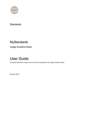 Standards
MyStandards
Usage Guideline Editor
User Guide
This guide describes in detail how to use the functionalities of the Usage Guideline Editor.
26 June 2012
 