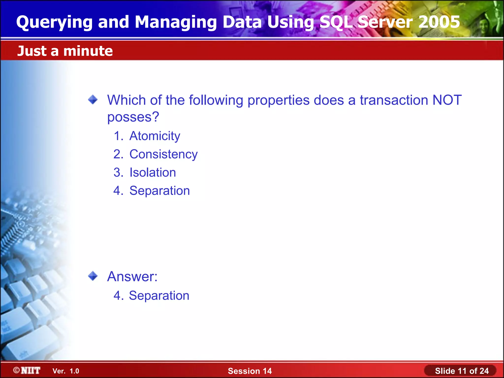 Querying and Managing Data Using SQL Server 2005
Just a minute


               Which of the following properties does a transaction NOT
               posses?
                1.   Atomicity
                2.   Consistency
                3.   Isolation
                4.   Separation




               Answer:
                4. Separation




    Ver. 1.0                       Session 14                     Slide 11 of 24
 
